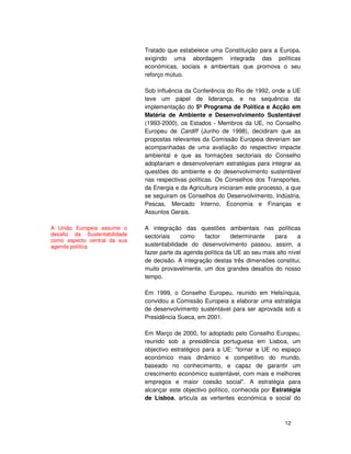 12
Tratado que estabelece uma Constituição para a Europa,
exigindo uma abordagem integrada das políticas
económicas, sociais e ambientais que promova o seu
reforço mútuo.
Sob influência da Conferência do Rio de 1992, onde a UE
teve um papel de liderança, e na sequência da
implementação do 5º Programa de Política e Acção em
Matéria de Ambiente e Desenvolvimento Sustentável
(1993-2000), os Estados - Membros da UE, no Conselho
Europeu de Cardiff (Junho de 1998), decidiram que as
propostas relevantes da Comissão Europeia deveriam ser
acompanhadas de uma avaliação do respectivo impacte
ambiental e que as formações sectoriais do Conselho
adoptariam e desenvolveriam estratégias para integrar as
questões do ambiente e do desenvolvimento sustentável
nas respectivas políticas. Os Conselhos dos Transportes,
da Energia e da Agricultura iniciaram este processo, a que
se seguiram os Conselhos do Desenvolvimento, Indústria,
Pescas, Mercado Interno, Economia e Finanças e
Assuntos Gerais.
A integração das questões ambientais nas políticas
sectoriais como factor determinante para a
sustentabilidade do desenvolvimento passou, assim, a
fazer parte da agenda política da UE ao seu mais alto nível
de decisão. A integração destas três dimensões constitui,
muito provavelmente, um dos grandes desafios do nosso
tempo.
Em 1999, o Conselho Europeu, reunido em Helsínquia,
convidou a Comissão Europeia a elaborar uma estratégia
de desenvolvimento sustentável para ser aprovada sob a
Presidência Sueca, em 2001.
Em Março de 2000, foi adoptado pelo Conselho Europeu,
reunido sob a presidência portuguesa em Lisboa, um
objectivo estratégico para a UE: "tornar a UE no espaço
económico mais dinâmico e competitivo do mundo,
baseado no conhecimento, e capaz de garantir um
crescimento económico sustentável, com mais e melhores
empregos e maior coesão social". A estratégia para
alcançar este objectivo político, conhecida por Estratégia
de Lisboa, articula as vertentes económica e social do
A União Europeia assume o
desafio da Sustentabilidade
como aspecto central da sua
agenda política
 