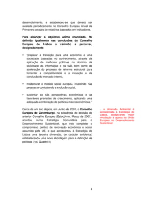 8
desenvolvimento, e estabeleceu-se que deverá ser
avaliada periodicamente no Conselho Europeu Anual da
Primavera através de relatórios baseados em indicadores.
Para alcançar o objectivo acima enunciado, foi
definido igualmente nas conclusões do Conselho
Europeu de Lisboa o caminho a percorrer,
designadamente:
“preparar a transição para uma economia e uma
sociedade baseadas no conhecimento, através da
aplicação de melhores políticas no domínio da
sociedade da informação e da I&D, bem como da
aceleração do processo de reforma estrutural para
fomentar a competitividade e a inovação e da
conclusão do mercado interno,
modernizar o modelo social europeu, investindo nas
pessoas e combatendo a exclusão social,
sustentar as sãs perspectivas económicas e as
favoráveis previsões de crescimento, aplicando uma
adequada combinação de políticas macroeconómicas.”
Cerca de um ano depois, em Junho de 2001, o Conselho
Europeu de Gotemburgo, na sequência de decisão do
anterior Conselho Europeu (Estocolmo, Março de 2001),
acordou numa Estratégia Comunitária para o
Desenvolvimento Sustentável, que veio completar o
compromisso político de renovação económica e social
assumido pela UE, e que acrescentou à Estratégia de
Lisboa uma terceira dimensão, de carácter ambiental,
estabelecendo uma nova abordagem para a definição de
políticas ((vd. Quadro II)
.. a dimensão Ambiental é
acrescentada à Estratégia de
Lisboa, assegurando maior
vinculação à aposta da União
Europeia no Desenvolvimento
Sustentável
 