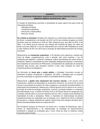 14
QUADRO II
PRINCIPAIS PROBLEMAS VISADOS NA ESTRATÉGIA EUROPEIA PARA O
DESENVOLVIMENTO SUSTENTÁVEL (2001)
O mandato de Gotemburgo reconhece a necessidade de acção urgente nas quatro áreas de
intervenção prioritárias:
- Alterações climáticas;
- Transportes sustentáveis;
- Riscos para a saúde pública;
- Recursos naturais.
No combate às alterações climáticas são reiterados os compromissos relativos ao Protocolo
de Quioto, nomeadamente o da redução, até 2010, de 8% das emissões de gases com efeito
de estufa, tendo por referência os níveis de 1990. Antecipa-se que, para além de 2010, e até
2020, a UE deverá procurar alcançar uma redução das emissões de gases com efeito de
estufa numa taxa média de 1% ao ano relativamente aos níveis de 1990. Estabelece-se ainda
a meta indicativa de 22% (em 2010) para a produção de electricidade proveniente de energias
renováveis.
Relativamente aos transportes sustentáveis, a UE identifica como objectivos a redução dos
níveis de tráfego, congestionamento, ruído e poluição, bem como incentivar o uso de
transportes que respeitem o ambiente e assegurar a plena internalização dos custos sociais e
ambientais. Salienta a necessidade de serem adoptadas medidas para dissociar o crescimento
dos transportes do crescimento do PNB através, nomeadamente da substituição do transporte
rodoviário pela ferrovia, pelo transporte marítimo e pela maior utilização de meios de
transportes públicos de passageiros.
Na diminuição de riscos para a saúde pública, a Estratégia Comunitária convida as
instituições europeias competentes a adoptarem, até 2004, a estratégia para os produtos
químicos e aprovação do regulamento relativo à Autoridade Alimentar Europeia.
Relativamente à gestão mais responsável dos recursos naturais, a UE assume como
fundamental o objectivo da dissociação do crescimento económico, do consumo de recursos
naturais e da produção de resíduos, de modo a assegurar a manutenção da biodiversidade e a
preservação dos ecossistemas. Salienta que a Política Agrícola Comum deverá ter em conta a
promoção de modos de produção sustentáveis, incluindo a produção biológica e a protecção
da biodiversidade e que, no âmbito da Política Comum de Pescas deverá ser assegurada que
a pressão exercida sobre os recursos haliêuticos terá em conta o impacte social resultante da
necessidade de evitar a sobrepesca. Reitera a importância da implementação da política
integrada de produto em cooperação com as empresas, com o objectivo de reduzir a utilização
de recursos e o impacto ambiental de resíduos. Define ainda como desígnio prioritário que o
declínio da biodiversidade deverá ser sustido até 2010.
Aos Conselhos Europeus da Primavera, de acordo com o mandato de Gotemburgo, cabe a
revisão do desenvolvimento e da implementação da Estratégia de Desenvolvimento
Sustentável e adopção de orientações para o futuro, tendo por base os relatórios síntese
produzidos pela Comissão.
 