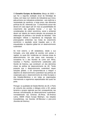8
O Conselho Europeu de Barcelona (Março de 2002) –
que fez a segunda avaliação anual da Estratégia de
Lisboa, com base num relatório de indicadores que incluiu
pela primeira vez indicadores ambientais - veio reafirmar a
necessidade de coerência, a longo prazo, das diferentes
políticas da UE, reiterando que “o crescimento actual não
deverá em caso algum pôr em risco as possibilidades de
crescimento das gerações futuras ...” e que "as
considerações de ordem económica, social e ambiental
devem ser objecto da mesma atenção nos processos de
elaboração de políticas e de tomada de decisões". Esta
abordagem reflecte a importância da integração das
preocupações ambientais nas metas de crescimento
económico e equidade social traçadas para a UE,
enquadradas no objectivo global de um desenvolvimento
sustentável.
Ao nível externo, a UE estabeleceu, desde a sua
formação, uma rede global de acordos com países e
regiões, os quais têm incidências em diversas áreas do
desenvolvimento. Um dos casos mais marcantes e
inovadores foi o dos Acordos de Lomé com África,
Caraíbas e Pacífico, recentemente substituídos pelo
Acordo de Cotonou, que constituem um dos elementos
chave da política de desenvolvimento da UE. Tendo
presente que o desenvolvimento sustentável requer
soluções globais, a UE comprometeu-se a integrar o
objectivo do desenvolvimento sustentável nas políticas de
cooperação para o desenvolvimento da União Europeia e
dos Estados-Membros e em todas as organizações
internacionais e organismos especializados dos quais faz
parte.
Portugal, na qualidade de Estado-Membro da UE, é Parte
do conjunto dos acordos e diálogos entre a UE, países
terceiros e grupos regionais que tem consequências nas
diversas concretizações do desenvolvimento sustentável,
nomeadamente nas Cimeiras UE-África, UE-América
Latina, ASEM ("Asian Europe Meeting"), nas relações
transatlânticas, nos Acordos UE-Mercosul e pós-Lomé
(Acordos de Cotonou).
 