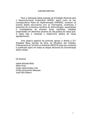 2
AGRADECIMENTOS
Para a realização desta proposta de Estratégia Nacional para
o Desenvolvimento Sustentável (ENDS), assim como do seu
correspondente Plano de Implementação (PIENDS), contaram os
autores destes documentos com as informações, contributos e
pareceres de numerosos membros da Administração, especialistas
e investigadores de diversas áreas científicas, cidadãos
empenhados em diferentes sectores da vida pública do nosso país.
A todos eles é merecido o testemunho público do nosso
agradecimento.
Uma palavra especial de profundo apreço é devida à Dr.ª
Elisabete Maria Quintas da Silva, do Ministério das Cidades,
Ordenamento do Território e Ambiente (MCOTA) pelo seu constante
e qualificado apoio em todas as etapas decisivas da concretização
desta missão.
Os Autores
Isabel Almeida Mota
Mário Pinto
Jorge Vasconcellos e Sá
Viriato Soromenho Marques
José Félix Ribeiro
 