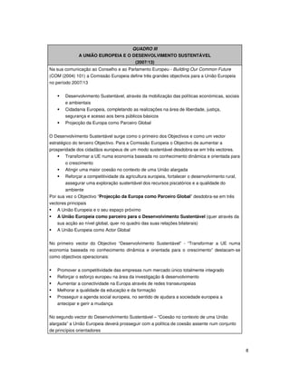 8
QUADRO III
A UNIÃO EUROPEIA E O DESENVOLVIMENTO SUSTENTÁVEL
(2007/13)
Na sua comunicação ao Conselho e ao Parlamento Europeu - Building Our Common Future
(COM (2004) 101) a Comissão Europeia define três grandes objectivos para a União Europeia
no período 2007/13
Desenvolvimento Sustentável, através da mobilização das políticas económicas, sociais
e ambientais
Cidadania Europeia, completando as realizações na área de liberdade, justiça,
segurança e acesso aos bens públicos básicos
Projecção da Europa como Parceiro Global
O Desenvolvimento Sustentável surge como o primeiro dos Objectivos e como um vector
estratégico do terceiro Objectivo. Para a Comissão Europeia o Objectivo de aumentar a
prosperidade dos cidadãos europeus de um modo sustentável desdobra-se em três vectores.
Transformar a UE numa economia baseada no conhecimento dinâmica e orientada para
o crescimento
Atingir uma maior coesão no contexto de uma União alargada
Reforçar a competitividade da agricultura europeia, fortalecer o desenvolvimento rural,
assegurar uma exploração sustentável dos recursos piscatórios e a qualidade do
ambiente
Por sua vez o Objectivo “Projecção da Europa como Parceiro Global” desdobra-se em três
vectores principais
A União Europeia e o seu espaço próximo
A União Europeia como parceiro para o Desenvolvimento Sustentável (quer através da
sua acção ao nível global, quer no quadro das suas relações bilaterais)
A União Europeia como Actor Global
No primeiro vector do Objectivo “Desenvolvimento Sustentável” - “Transformar a UE numa
economia baseada no conhecimento dinâmica e orientada para o crescimento” destacam-se
como objectivos operacionais:
Promover a competitividade das empresas num mercado único totalmente integrado
Reforçar o esforço europeu na área da investigação & desenvolvimento
Aumentar a conectividade na Europa através de redes transeuropeias
Melhorar a qualidade da educação e da formação
Prosseguir a agenda social europeia, no sentido de ajudara a sociedade europeia a
antecipar e gerir a mudança
No segundo vector do Desenvolvimento Sustentável – “Coesão no contexto de uma União
alargada” a União Europeia deverá prosseguir com a política de coesão assente num conjunto
de princípios orientadores
 