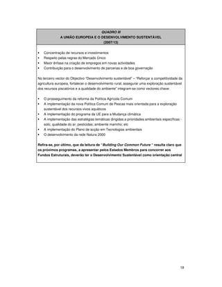 18
QUADRO III
A UNIÃO EUROPEIA E O DESENVOLVIMENTO SUSTENTÁVEL
(2007/13)
Concentração de recursos e investimentos
Respeito pelas regras do Mercado Único
Maior ênfase na criação de empregos em novas actividades
Contribuição para o desenvolvimento de parcerias e de boa governação
No terceiro vector do Objectivo “Desenvolvimento sustentável” – “Reforçar a competitividade da
agricultura europeia, fortalecer o desenvolvimento rural, assegurar uma exploração sustentável
dos recursos piscatórios e a qualidade do ambiente” integram-se como vectores chave:
O prosseguimento da reforma da Política Agrícola Comum
A implementação da nova Política Comum de Pescas mais orientada para a exploração
sustentável dos recursos vivos aquáticos
A implementação do programa da UE para a Mudança climática
A implementação das estratégias temáticas dirigidas a prioridades ambientais específicas -
solo; qualidade do ar; pesticidas; ambiente marinho; etc
A implementação do Plano de acção em Tecnologias ambientais
O desenvolvimento da rede Natura 2000
Refira-se, por último, que da leitura de “Building Our Common Future “ resulta claro que
os próximos programas, a apresentar pelos Estados Membros para concorrer aos
Fundos Estruturais, deverão ter o Desenvolvimento Sustentável como orientação central
 
