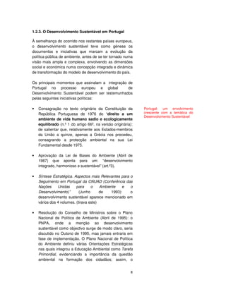 8
1.2.3. O Desenvolvimento Sustentável em Portugal
À semelhança do ocorrido nos restantes países europeus,
o desenvolvimento sustentável teve como génese os
documentos e iniciativas que marcam a evolução da
política pública de ambiente, antes de se ter tornado numa
visão mais ampla e complexa, envolvendo as dimensões
social e económica numa concepção integrada e dinâmica
de transformação do modelo de desenvolvimento do país.
Os principais momentos que assinalam a integração de
Portugal no processo europeu e global de
Desenvolvimento Sustentável podem ser testemunhados
pelas seguintes iniciativas políticas:
• Consagração no texto originário da Constituição da
República Portuguesa de 1976 do “direito a um
ambiente de vida humano sadio e ecologicamente
equilibrado (n.º 1 do artigo 66º, na versão originária):
de salientar que, relativamente aos Estados-membros
da União a quinze, apenas a Grécia nos precedeu,
consagrando a protecção ambiental na sua Lei
Fundamental desde 1975.
• Aprovação da Lei de Bases do Ambiente (Abril de
1987) que aponta para um: “desenvolvimento
integrado, harmonioso e sustentável” (art.º3).
• Síntese Estratégica. Aspectos mais Relevantes para o
Seguimento em Portugal da CNUAD (Conferência das
Nações Unidas para o Ambiente e o
Desenvolvimento)” (Junho de 1993): o
desenvolvimento sustentável aparece mencionado em
vários dos 4 volumes. (tirava este)
• Resolução do Conselho de Ministros sobre o Plano
Nacional de Política de Ambiente (Abril de 1995): o
PNPA, onde a menção ao desenvolvimento
sustentável como objectivo surge de modo claro, seria
discutido no Outono de 1995, mas jamais entraria em
fase de implementação. O Plano Nacional de Política
do Ambiente definiu várias Orientações Estratégicas
nas quais integrou a Educação Ambiental como Tarefa
Primordial, evidenciando a importância da questão
ambiental na formação dos cidadãos; assim, o
Portugal: um envolvimento
crescente com a temática do
Desenvolvimento Sustentável
 