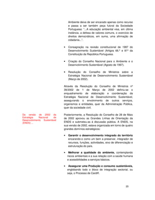 20
Ambiente deixa de ser encarado apenas como recurso
e passa a ser também peça fulcral da Sociedade
Portuguesa: “...A educação ambiental visa, em última
instância, a defesa de valores comuns, o exercício de
direitos democráticos, em suma, uma afirmação de
cidadania...”.
• Consagração na revisão constitucional de 1997 do
Desenvolvimento Sustentável (Artigos 66.º e 81º da
Constituição da República Portuguesa.
• Criação do Conselho Nacional para o Ambiente e o
Desenvolvimento Sustentável (Agosto de 1997).
• Resolução do Conselho de Ministros sobre a
Estratégia Nacional de Desenvolvimento Sustentável
(Março de 2002).
Através da Resolução do Conselho de Ministros nº
39/2002 de 1 de Março de 2002 definiu-se o
enquadramento de elaboração e coordenação da
Estratégia Nacional de Desenvolvimento Sustentável,
assegurando o envolvimento de outros serviços,
organismos e entidades, quer da Administração Pública,
quer da sociedade civil.
Posteriormente, a Resolução do Conselho de 28 de Maio
de 2002 aprovou as Grandes Linhas de Orientação da
ENDS e submeteu-as à discussão pública. A ENDS, na
sua versão de 2002, estava organizada em torno de quatro
grandes domínios estratégicos:
• Garantir o desenvolvimento integrado do território
encarando-o como um bem a preservar, integrador de
recursos, funções, actividades, eixo de diferenciação e
estruturação do país.
• Melhorar a qualidade do ambiente, contemplando
riscos ambientais e a sua relação com a saúde humana
e acessibilidades a serviços básicos.
• Assegurar uma Produção e consumo sustentáveis,
englobando todo o bloco de integração sectorial, ou
seja, o Processo de Cardiff.
Da versão de 2002 da
Estratégia Nacional de
Desenvolvimento Sustentável
(ENDS) ...
 