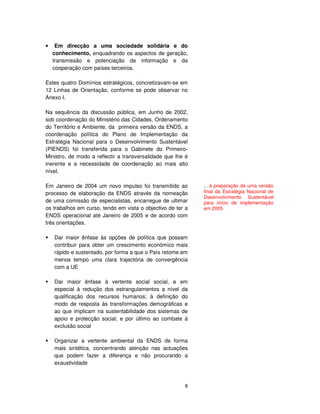 8
• Em direcção a uma sociedade solidária e do
conhecimento, enquadrando os aspectos de geração,
transmissão e potenciação de informação e da
cooperação com países terceiros.
Estes quatro Domínios estratégicos, concretizavam-se em
12 Linhas de Orientação, conforme se pode observar no
Anexo I.
Na sequência da discussão pública, em Junho de 2002,
sob coordenação do Ministério das Cidades, Ordenamento
do Território e Ambiente, da primeira versão da ENDS, a
coordenação política do Plano de Implementação da
Estratégia Nacional para o Desenvolvimento Sustentável
(PIENDS) foi transferida para o Gabinete do Primeiro-
Ministro, de modo a reflectir a transversalidade que lhe é
inerente e a necessidade de coordenação ao mais alto
nível.
Em Janeiro de 2004 um novo impulso foi transmitido ao
processo de elaboração da ENDS através da nomeação
de uma comissão de especialistas, encarregue de ultimar
os trabalhos em curso, tendo em vista o objectivo de ter a
ENDS operacional até Janeiro de 2005 e de acordo com
três orientações.
Dar maior ênfase às opções de política que possam
contribuir para obter um crescimento económico mais
rápido e sustentado, por forma a que o País retome em
menos tempo uma clara trajectória de convergência
com a UE
Dar maior ênfase à vertente social social, e em
especial à redução dos estrangulamentos a nível da
qualificação dos recursos humanos; à definição do
modo de resposta às transformações demográficas e
ao que implicam na sustentabilidade dos sistemas de
apoio e protecção social; e por último ao combate à
exclusão social
Organizar a vertente ambiental da ENDS de forma
mais sintética, concentrando atenção nas actuações
que podem fazer a diferença e não procurando a
exaustividade
... à preparação de uma versão
final da Estratégia Nacional de
Desenvolvimento Sustentável
para inicio de implementação
em 2005
 