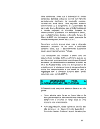 22
Deve salientar-se, ainda, que a elaboração da versão
consolidada da ENDS portuguesa ocorrerá num momento
particularmente significativo da construção europeia,
caracterizado, entre outros, pelos seguintes aspectos
determinantes: a) o alargamento; b) a proximidade da
aprovação de uma Constituição para a União Europeia; c)
a revisão conjugada da Estratégia Europeia de
Desenvolvimento Sustentável e da Estratégia de Lisboa,
cujo resultado final será decidido no Conselho Europeu de
Março de 2005; d) a discussão do quadro orçamental da
União Europeia para o período de 2007-2013.
Semelhante contexto acentua ainda mais a dimensão
estratégica, promotora de um amplo e participado
consenso social, que o desenvolvimento sustentável
deverá assumir para o futuro de Portugal.
Tudo convergindo para conceber a ENDS como um
documento de Estratégia de Desenvolvimento que não só
permita cumprir os compromissos assumidos por Portugal
em termos de Desenvolvimento Sustentável no âmbito da
UE e das Nações Unidas, como sirva de inspiradora e de
enquadramento a futuros exercícios de planeamento para
outros fins, designadamente a que servirá de base à
negociação com a Comissão Europeia sobre apoios
estruturais para o período 2007/13.
II. DIAGNÓSTICO PARA A
SUSTENTABILIDADE EM PORTUGAL
O Diagnóstico que a seguir se apresenta divide-se em três
partes:
Numa primeira parte, faz-se um breve balanço da
evolução demográfica, elemento estrutural chave para
compreender a dinâmica de longo prazo de uma
economia e de uma sociedade.
Numa segunda parte, faz-se o ponto de situação das
três dimensões do Desenvolvimento Sustentável -
Económica, Social e Ambiental - a partir das evoluções
 