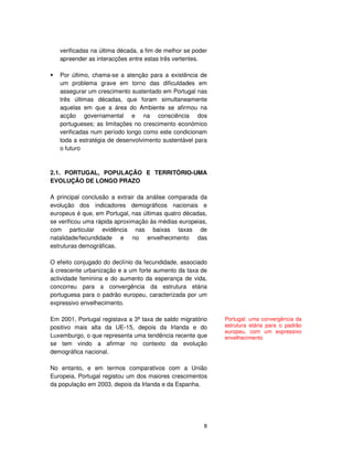 8
verificadas na última década, a fim de melhor se poder
apreender as interacções entre estas três vertentes.
Por último, chama-se a atenção para a existência de
um problema grave em torno das dificuldades em
assegurar um crescimento sustentado em Portugal nas
três últimas décadas, que foram simultaneamente
aquelas em que a área do Ambiente se afirmou na
acção governamental e na consciência dos
portugueses; as limitações no crescimento económico
verificadas num período longo como este condicionam
toda a estratégia de desenvolvimento sustentável para
o futuro
2.1. PORTUGAL, POPULAÇÃO E TERRITÓRIO-UMA
EVOLUÇÃO DE LONGO PRAZO
A principal conclusão a extrair da análise comparada da
evolução dos indicadores demográficos nacionais e
europeus é que, em Portugal, nas últimas quatro décadas,
se verificou uma rápida aproximação às médias europeias,
com particular evidência nas baixas taxas de
natalidade/fecundidade e no envelhecimento das
estruturas demográficas.
O efeito conjugado do declínio da fecundidade, associado
à crescente urbanização e a um forte aumento da taxa de
actividade feminina e do aumento da esperança de vida,
concorreu para a convergência da estrutura etária
portuguesa para o padrão europeu, caracterizada por um
expressivo envelhecimento.
Em 2001, Portugal registava a 3ª taxa de saldo migratório
positivo mais alta da UE-15, depois da Irlanda e do
Luxemburgo, o que representa uma tendência recente que
se tem vindo a afirmar no contexto da evolução
demográfica nacional.
No entanto, e em termos comparativos com a União
Europeia, Portugal registou um dos maiores crescimentos
da população em 2003, depois da Irlanda e da Espanha.
Portugal: uma convergência da
estrutura etária para o padrão
europeu, com um expressivo
envelhecimento
 