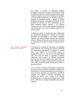 24
Em relação à evolução da população residente
portuguesa, verifica-se que após a diminuição verificada
na década de sessenta, condicionada pelo elevado saldo
migratório negativo e pelo início de redução da natalidade,
nos anos setenta observou-se um aumento. Contudo, a
evolução da população durante a década de setenta
apresentou-se bastante contrastada, dividindo-se em dois
períodos: um primeiro, até 1973, caracterizado por um
saldo migratório negativo elevado; e um segundo
momento, pós 1974, onde o saldo negativo foi largamente
compensado pelo retorno das ex-colónias e pelo início do
retorno europeu.
A década de oitenta foi caracterizada pela estabilização
dos quantitativos populacionais, resultado da continuada
diminuição da fecundidade e por saldos migratórios
negativos, que embora bastante inferiores aos registados
durante a década de sessenta, não deixaram de reflectir
um continuado movimento de saídas de nacionais para o
exterior.
A tendência de evolução da distribuição da população
desde 1960 tem sido marcada pela contínua diminuição
dos quantitativos populacionais no Alentejo, no interior
norte, mas também no norte litoral (Viana do
Castelo/Minho-Lima), no Vale do Tejo (Santarém/Médio
Tejo), bem como em relação à população da Regiões
Autónomas. Pelo contrário, os maiores crescimentos
ocorreram em Lisboa (em especial entre 1960 e 1981), no
Porto, Setúbal e no Algarve, particularmente no período de
1981 a 2001, tendência apenas evidenciada já durante a
década de setenta.
Como se referiu, a evolução da população neste período
de quarenta anos foi bastante contrastada, reflectindo-se,
naturalmente, na evolução populacional a nível regional. O
forte movimento migratório que caracterizou a década de
sessenta, veio fragilizar a estrutura demográfica dos
territórios do interior norte e centro e do Alentejo,
contribuindo para o envelhecimento populacional e, desta
forma, condicionar a evolução demográfica das décadas
seguintes.
Uma dinâmica demográfica
diferenciada no território...
 