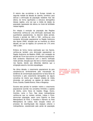 8
O retorno das ex-colónias e da Europa iniciado na
segunda metade da década de setenta, contribuiu para
atenuar a diminuição da população residente mas não
alterou de forma significativa a estrutura demográfica
dessas regiões, uma vez que a média de idades da
população regressada não alterou os níveis de fertilidade
nessas regiões.
Em relação à evolução da população das Regiões
Autónomas verificou-se uma diminuição acentuada dos
quantitativos populacionais, no decorrer deste período.
Durante o período de 1960 a 1991, verificou-se uma
constante diminuição populacional na Região Autónoma
dos Açores (RAA), situação que se inverteria na última
década, em que se registou um aumento de 1,7% entre
1991 e 2001.
Embora de forma menos acentuada que nos Açores,
verificou-se também uma diminuição populacional na
Região Autónoma da Madeira (RAM), com excepção da
década de 70 em que ocorreu um acréscimo populacional.
Este acréscimo relaciona-se com o retorno verificado
neste período, situação que não teve a mesma expressão
nos Açores, devido aos diferentes destinos que a
emigração assumiu nos dois arquipélagos.
Na última década, o crescimento populacional do país
caracterizou-se territorialmente pela manutenção da
tendência de concentração populacional na faixa litoral do
Continente e pelo crescimento demográfico de alguns
concelhos do interior que integram cidades de média
dimensão, em particular as capitais de distrito, como
Évora, Guarda, Castelo Branco, Viseu e Bragança.
Durante este período foi também notório o crescimento
populacional ocorrido nos concelhos limítrofes a capitais
de distrito, como Viana do Castelo, Braga, Aveiro,
Coimbra, Leiria e Faro. Nas áreas metropolitanas
verificou-se que os núcleos centrais, Lisboa e Porto,
diminuíram população, assim como Espinho na Área
Metropolitana do Porto, e Amadora e Barreiro na Área
Metropolitana de Lisboa. Esta situação indicia um
processo de reconfiguração dos espaços urbanos e
metropolitanos, caracterizado pela perda de população
Litoralização e urbanização,
como processos fundamentais
da ocupação humana do
território...
 