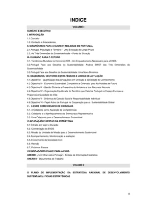 8
INDICE
VOLUME I
SUMÁRIO EXECUTIVO
I. INTRODUÇÃO
1.1.Conceito
1.2. Contexto e Antecedentes
II. DIAGNÓSTICO PARA A SUSTENTABILIDADE EM PORTUGAL
2.1.Portugal, População e Território – Uma Evolução de Longo Prazo
2.2. As Três Dimensões da Sustentabilidade – Ponto da Situação
III- OLHANDO PARA O FUTURO
3.1. Tendências Mundiais no Horizonte 2015 - Um Enquadramento Necessário para a ENDS
3.2.Portugal Face aos Desafios da Sustentabilidade: Análise SWOT das Três Dimensões da
Sustentabilidade
3.3.Portugal Face aos Desafios da Sustentabilidade: Uma Nova Dinâmica
IV. OBJECTIVOS, VECTORES ESTRATÉGICOS E LINHAS DE ACTUAÇÃO
4.1.Objectivo I - Qualificação dos portugueses em Direcção à Sociedade do Conhecimento
4.2.Objectivo II - Economia Sustentável, Competitiva e Orientada para Actividades de Futuro
4.3.Objectivo III - Gestão Eficiente e Preventiva do Ambiente e dos Recursos Naturais
4.4.Objectivo IV - Organização Equilibrada do Território que Valorize Portugal no Espaço Europeu e
Proporcione Qualidade de Vida
4.5.Objectivo V - Dinâmica de Coesão Social e Responsabilidade Individual
4.6.Objectivo VI - Papel Activo de Portugal na Cooperação para a Sustentabilidade Global
V . A ENDS COMO DESAFIO DE CIDADANIA
5.1. A Cidadania como Aquisição de Competências
5.2. Cidadania e o Aperfeiçoamento da Democracia Representativa
5.3. Uma Cidadania para o Desenvolvimento Sustentável
VI.APLICAÇÃO E GESTÃO DA ESTRATÉGIA
6.1 Entrada em Vigor e Duração
6.2. Coordenação da ENDS
6.3. Missão da Unidade de Missão para o Desenvolvimento Sustentável
6.4.Acompanhamento, Monitorização e avaliação
6.5.Envolvimento da Sociedade Civil
6.6. Revisão
6.7. Próximos Passos
VII INDICADORES CHAVE PARA A ENDS
ANEXO I – Um Olhar sobre Portugal – Síntese de Informação Estatística
ANEXO II – Documentos de Trabalho
VOLUME II
O PLANO DE IMPLEMENTAÇÃO DA ESTRATÉGIA NACIONAL DE DESENVOLVIMENTO
SUSTENTÁVEL: FICHAS ESTRATÉGICAS
 