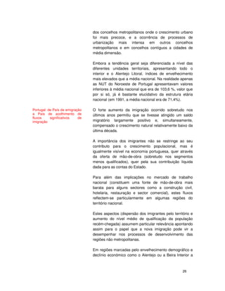 26
dos concelhos metropolitanos onde o crescimento urbano
foi mais precoce, e a ocorrência de processos de
urbanização mais intensa em outros concelhos
metropolitanos e em concelhos contíguos a cidades de
média dimensão.
Embora a tendência geral seja diferenciada a nível das
diferentes unidades territoriais, apresentando todo o
interior e o Alentejo Litoral, índices de envelhecimento
mais elevados que a média nacional. Na realidade apenas
as NUT do Noroeste de Portugal apresentavam valores
inferiores à média nacional que era de 103,6 %, valor que
por si só, já é bastante elucidativo da estrutura etária
nacional (em 1991, a média nacional era de 71,4%).
O forte aumento da imigração ocorrido sobretudo nos
últimos anos permitiu que se tivesse atingido um saldo
migratório largamente positivo e, simultaneamente,
compensado o crescimento natural relativamente baixo da
última década.
A importância dos imigrantes não se restringe ao seu
contributo para o crescimento populacional, mas é
igualmente visível na economia portuguesa, quer através
da oferta de mão-de-obra (sobretudo nos segmentos
menos qualificados), quer pela sua contribuição líquida
dada para as contas do Estado.
Para além das implicações no mercado de trabalho
nacional (constituem uma fonte de mão-de-obra mais
barata para alguns sectores como a construção civil,
hotelaria, restauração e sector comercial), estes fluxos
reflectem-se particularmente em algumas regiões do
território nacional.
Estes aspectos (dispersão dos imigrantes pelo território e
aumento do nível médio de qualificação da população
recém-chegada) assumem particular relevância apontando
assim para o papel que a nova imigração pode vir a
desempenhar nos processos de desenvolvimento das
regiões não metropolitanas.
Em regiões marcadas pelo envelhecimento demográfico e
declínio económico como o Alentejo ou a Beira Interior a
Portugal: de País de emigração
a País de acolhimento de
fluxos significativos de
imigração
 
