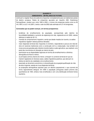 8
QUADRO IV
DEMOGRAFIA : UM RELANCE DO FUTURO
continuam a registar fluxos de saída de emigrantes nomeadamente para os tradicionais países
de destino europeus. Dados de emigrantes apurados por inquérito (INE, Estatísticas
Demográficas), revelam que, entre 1993 e 2002, o número de emigrantes oscilou entre os 36
mil (1997) e os 21 mil (2001), tendo o valor de 2002 sido estimado em 27 mil emigrantes.
Conclusões que se podem avançar, em termos prospectivos:
− tendência de envelhecimento da população, acompanhada pelo declínio da
fecundidade/natalidade e aumento da esperança de vida, registando-se em 2000, valores
idênticos à média da UE-15;
− inversão do comportamento migratório, sendo que desde meados de noventa, os saldos
migratórios registam valores positivos elevados;
− maior dispersão territorial dos imigrantes no território, respondendo à procura de mão-de-
obra em sectores tradicionais como a construção civil e a restauração, mas também em
novas procuras geradas pela indústria transformadora e pela agricultura, que explicam uma
parte dos movimentos em direcção ao interior do país;
− acentuaram-se as disparidades regionais em termos de envelhecimento e dinâmica
demográfica do litoral e interior;
− os principais centros urbanos do interior, emergem no contexto territorial em que se
inserem registando em diversos casos, saldos migratórios positivos, que atenuam os
efeitos do declínio da natalidade e do envelhecimento;
− associado ao dinamismo económico e à diversificação da ocupação/qualificação da mão-
de-obra imigrante, assiste-se à sua dispersão territorial.
− as projecções demográficas apontam para um declínio populacional, o que ocorrerá de
forma regionalmente desigual. Em 2050 a população portuguesa estará próxima dos
quantitativos de 1930, embora mais envelhecida e com uma distribuição territorial menos
equitativa.
 