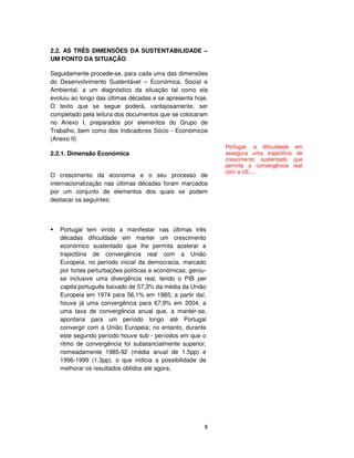 8
2.2. AS TRÊS DIMENSÕES DA SUSTENTABILIDADE –
UM PONTO DA SITUAÇÃO
Seguidamente procede-se, para cada uma das dimensões
do Desenvolvimento Sustentável – Económica, Social e
Ambiental, a um diagnóstico da situação tal como ela
evoluiu ao longo das últimas décadas e se apresenta hoje.
O texto que se segue poderá, vantajosamente, ser
completado pela leitura dos documentos que se colocaram
no Anexo I, preparados por elementos do Grupo de
Trabalho, bem como dos Indicadores Sócio - Económicos
(Anexo II)
2.2.1. Dimensão Económica
O crescimento da economia e o seu processo de
internacionalização nas últimas décadas foram marcados
por um conjunto de elementos dos quais se podem
destacar os seguintes:
Portugal tem vindo a manifestar nas últimas três
décadas dificuldade em manter um crescimento
económico sustentado que lhe permita acelerar a
trajectória de convergência real com a União
Europeia; no período inicial da democracia, marcado
por fortes perturbações políticas e económicas, gerou-
se inclusive uma divergência real, tendo o PIB per
capita português baixado de 57,3% da média da União
Europeia em 1974 para 56,1% em 1985; a partir daí,
houve já uma convergência para 67,9% em 2004, a
uma taxa de convergência anual que, a manter-se,
apontaria para um período longo até Portugal
convergir com a União Europeia; no entanto, durante
este segundo período houve sub - períodos em que o
ritmo de convergência foi substancialmente superior,
nomeadamente 1985-92 (média anual de 1.5pp) e
1996-1999 (1.3pp), o que indicia a possibilidade de
melhorar os resultados obtidos até agora;
Portugal: a dificuldade em
assegura uma trajectória de
crescimento sustentado que
permita a convergência real
com a UE....
 