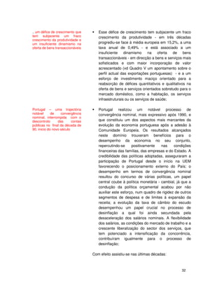32
Esse défice de crescimento tem subjacente um fraco
crescimento da produtividade - em três décadas
progrediu-se face à média europeia em 15,2%, a uma
taxa anual de 0,49% - e está associado a um
insuficiente dinamismo na oferta de bens
transaccionáveis - em direcção a bens e serviços mais
sofisticados e com maior incorporação de valor
acrescentado (vd Quadro V um apontamento sobre o
perfil actual das exportações portuguesas) - e a um
esforço de investimento maciço orientado para a
reabsorção de défices quantitativos e qualitativos na
oferta de bens e serviços orientados sobretudo para o
mercado doméstico, como a habitação, os serviços
infraestruturais ou os serviços de saúde;
Portugal realizou um notável processo de
convergência nominal, mais expressivo após 1990, e
que constituiu um dos aspectos mais marcantes da
evolução da economia portuguesa após a adesão à
Comunidade Europeia. Os resultados alcançados
neste domínio trouxeram benefícios para o
desempenho da economia no seu conjunto,
repercutindo-se positivamente nas condições
financeiras das famílias, das empresas e do Estado. A
credibilidade das políticas adoptadas, asseguraram a
participação de Portugal desde o início na UEM
favorecendo o posicionamento externo do País; o
desempenho em termos de convergência nominal
resultou do concurso de várias políticas, um papel
central coube à política monetária - cambial, já que a
condução da política orçamental acabou por não
auxiliar este esforço, num quadro de rigidez de outros
segmentos de despesa e de limites à expansão da
receita; a evolução da taxa de câmbio do escudo
desempenhou um papel crucial no processo de
desinflação a qual foi ainda secundada pela
desaceleração dos salários nominais. A flexibilidade
dos salários, as condições do mercado de trabalho e a
crescente liberalização do sector dos serviços, que
tem potenciado a intensificação da concorrência,
contribuíram igualmente para o processo de
desinflação;
Com efeito assistiu-se nas últimas décadas:
.. um défice de crescimento que
tem subjacente um fraco
crescimento da produtividade e
um insuficiente dinamismo na
oferta de bens transaccionáveis
Portugal – uma trajectória
notável de convergência
nominal, interrompida com o
descontrolo das contas
públicas no final da década de
90, inicio do novo século
 