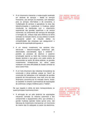 8
A um dinamismo crescente e modernização acelerada
em sectores de serviços – desde os serviços
financeiros, aos serviços às empresas, com destaque
para os serviços informáticos e de consultoria, à
multiplicação de serviços e operadores na área das
telecomunicações e audiovisual; à mudança radical
introduzida na distribuição com o crescimento
exponencial das grandes superfícies e de centros
comerciais; ao crescimento dos serviços de educação
e formação etc.; embora toda esta dinâmica se tenha
centrado no mercado interno, os seus efeitos no tecido
empresarial podem ter induzido efeitos na
competitividade das empresas que asseguraram o
essencial da exportação portuguesa; e
A um intenso investimento nos sectores infra-
estruturais – telecomunicações, audiovisual, gás,
electricidade, auto-estradas, água e ambiente –
paralelo ao processo de abertura e posterior
privatização (parcial ou total) das maiores empresas
desses sectores e que gerou uma vasta carteira de
encomendas ao sector de obras públicas; os grandes
investimentos infraestruturais em vários casos
revelaram uma séria dificuldade do Estado controlar os
seus custos finais;
A um forte dinamismo das indústrias fornecedoras da
construção e obras públicas, graças ao “boom” de
construção de habitações e de realização de grandes
projectos de infra-estruturas; mas mais uma vez este
dinamismo concentrou-se no mercado interno, tendo-
se assistido no entanto à permanência de exportações
de cerâmicas e artigos metálicos para o “habitat”;
No que respeita à oferta de bens transaccionáveis os
quatro principais movimentos foram:
A afirmação de um pólo dinâmico de exportações
industriais centrado na indústria automóvel e dos
componentes e equipamentos afins, que constituiu a
grande mudança operada nestes quinze anos, sob
liderança do investimento internacional; um movimento
do mesmo tipo foi esboçado no sector da electrónica,
Uma dinâmica sectorial com
forte expressão dos sectores
mais virados para o mercado
interno ...
..sendo de referir a importância
crucial do investimento de
empresas multinacionais para
diversificar a oferta de bens
transaccionáveis, que se
conseguiu realizar
 
