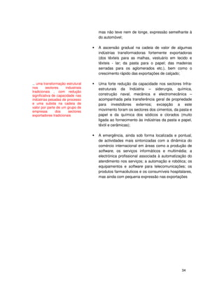 34
mas não teve nem de longe, expressão semelhante à
do automóvel;
A ascensão gradual na cadeia de valor de algumas
indústrias transformadoras fortemente exportadoras
(dos têxteis para as malhas, vestuário em tecido e
têxteis - lar; da pasta para o papel; das madeiras
serradas para os aglomerados etc.), bem como o
crescimento rápido das exportações de calçado;
Uma forte redução da capacidade nos sectores Infra-
estruturais da Indústria – siderurgia, química,
construção naval, mecânica e electromecânica –
acompanhada pela transferência geral de propriedade
para investidores externos; excepção a este
movimento foram os sectores dos cimentos, da pasta e
papel e da química dos sódicos e clorados (muito
ligada ao fornecimento às indústrias da pasta e papel,
têxtil e cerâmicas);
A emergência, ainda sob forma localizada e pontual,
de actividades mais sintonizadas com a dinâmica do
comércio internacional em áreas como a produção de
software, os serviços informáticos e multimédia; a
electrónica profissional associada à automatização do
atendimento nos serviços; a automação e robótica; os
equipamentos e software para telecomunicações; os
produtos farmacêuticos e os consumíveis hospitalares,
mas ainda com pequena expressão nas exportações
... uma transformação estrutural
nos sectores industriais
tradicionais , com redução
significativa de capacidade nas
indústrias pesadas de processo
e uma subida na cadeia de
valor por parte de um grupo de
empresas dos sectores
exportadores tradicionais
 