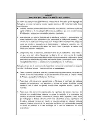 8
QUADRO V
PORTUGAL NO COMÉRCIO INTERNACIONAL DE BENS
Da análise a que se procedeu podem tirar-se um conjunto de conclusões quanto à posição de
Portugal no comércio internacional e sobre o papel recente do IDE na transformação desse
posicionamento:
uma forte presença em sectores trabalho intensivos em que ainda é insuficiente o peso de
capital simbólico ou da inovação para diferenciar os produtos; o que pode arrastar maiores
dificuldades em sectores como o calçado, cablagens e vestuário;
uma presença em sectores dependentes da escala de produção – nomeadamente no
sector automóvel – ainda pouco estruturada, dependente de uma grande empresa - e de
um conjunto de produtores estrangeiros que em Portugal fabricam componentes, dos quais
vários são simples e susceptíveis de deslocalização – cablagens, assentos, etc.. A
probabilidade de deslocalização deverá ser menor caso a produção se destine aos
construtores presentes em Espanha;
uma presença fraca na electrónica, centrada em torno de um produto final – auto - rádios –
em que conta com vários fabricantes mundiais e de um único centro de decisão
multinacional que tem sido responsável pelos principais processos de modernização desde
a instalação de fábricas de componentes electrónicos activos e passivos até à mais recente
instalação de laboratórios na área das comunicações ópticas e de multimédia;
Portugal, pelo seu tipo de posicionamento no comércio internacional concorre com um conjunto
de novos e dinâmicos “actores” , podendo distinguir-se cinco grupos:
Países que estão claramente especializados nas produções baseadas na intensidade do
trabalho ou nos recursos naturais – de que são exemplos o Paquistão, a Turquia, o Norte
de África e a Europa Oriental (Bulgária e Roménia);
Países que estão claramente especializados na fabricação e exportação de produtos
baseados no conhecimento – vd. electrónica – embora não estejam envolvidos na sua
concepção; são os casos dos países asiáticos como Singapura, Malásia, Filipinas ou
Tailândia;
Países que estão claramente especializados na exportação de recursos naturais e de
produtos com competitividade baseada na escala de produção e na intensidade de
utilização de recursos naturais – como são os casos do Brasil, Argentina e Chile; sendo
que neste grupo se destaca o Brasil que tem vindo a diversificar as suas exportações em
direcção a produtos intensivos em trabalho e recursos naturais (ex: calçado), produtos
baseados na escala de produção (vd. automóvel) e produtos com competitividade baseada
na escala de produção e na alta tecnologia (vd. o caso da EMBRAER, no sector
aeronáutico);
 