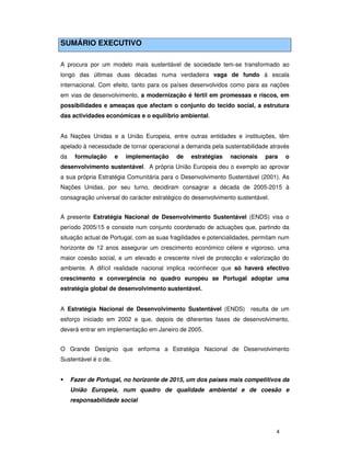 4
SUMÁRIO EXECUTIVO
A procura por um modelo mais sustentável de sociedade tem-se transformado ao
longo das últimas duas décadas numa verdadeira vaga de fundo à escala
internacional. Com efeito, tanto para os países desenvolvidos como para as nações
em vias de desenvolvimento, a modernização é fértil em promessas e riscos, em
possibilidades e ameaças que afectam o conjunto do tecido social, a estrutura
das actividades económicas e o equilíbrio ambiental.
As Nações Unidas e a União Europeia, entre outras entidades e instituições, têm
apelado à necessidade de tornar operacional a demanda pela sustentabilidade através
da formulação e implementação de estratégias nacionais para o
desenvolvimento sustentável. A própria União Europeia deu o exemplo ao aprovar
a sua própria Estratégia Comunitária para o Desenvolvimento Sustentável (2001). As
Nações Unidas, por seu turno, decidiram consagrar a década de 2005-2015 à
consagração universal do carácter estratégico do desenvolvimento sustentável.
A presente Estratégia Nacional de Desenvolvimento Sustentável (ENDS) visa o
período 2005/15 e consiste num conjunto coordenado de actuações que, partindo da
situação actual de Portugal, com as suas fragilidades e potencialidades, permitam num
horizonte de 12 anos assegurar um crescimento económico célere e vigoroso, uma
maior coesão social, e um elevado e crescente nível de protecção e valorização do
ambiente. A difícil realidade nacional implica reconhecer que só haverá efectivo
crescimento e convergência no quadro europeu se Portugal adoptar uma
estratégia global de desenvolvimento sustentável.
A Estratégia Nacional de Desenvolvimento Sustentável (ENDS) resulta de um
esforço iniciado em 2002 e que, depois de diferentes fases de desenvolvimento,
deverá entrar em implementação em Janeiro de 2005.
O Grande Desígnio que enforma a Estratégia Nacional de Desenvolvimento
Sustentável é o de.
Fazer de Portugal, no horizonte de 2015, um dos países mais competitivos da
União Europeia, num quadro de qualidade ambiental e de coesão e
responsabilidade social
 