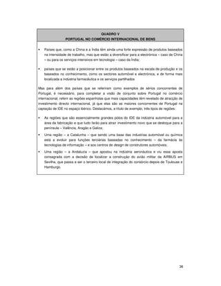 36
QUADRO V
PORTUGAL NO COMÉRCIO INTERNACIONAL DE BENS
Países que, como a China e a Índia têm ainda uma forte expressão de produtos baseados
na intensidade de trabalho, mas que estão a diversificar para a electrónica – caso da China
– ou para os serviços intensivos em tecnologia – caso da Índia;
países que se estão a posicionar entre os produtos baseados na escala de produção e os
baseados no conhecimento, como os sectores automóvel e electrónica, e de forma mais
localizada a indústria farmacêutica e os serviços partilhados
Mas para além dos países que se referiram como exemplos de sérios concorrentes de
Portugal, é necessário, para completar a visão de conjunto sobre Portugal no comércio
internacional, referir as regiões espanholas que mais capacidades têm revelado de atracção de
investimento directo internacional, já que elas são as maiores concorrentes de Portugal na
captação de IDE no espaço ibérico. Destacámos, a título de exemplo, três tipos de regiões:
As regiões que são essencialmente grandes pólos do IDE da indústria automóvel para a
área da fabricação e que tudo farão para atrair investimento novo que se desloque para a
península – Valência, Aragão e Galiza;
Uma região – a Catalunha – que sendo uma base das industrias automóvel ou química
está a evoluir para funções terciárias baseadas no conhecimento – da farmácia às
tecnologias de informação – e aos centros de design de construtores automóveis;
Uma região – a Andaluzia – que apostou na indústria aeronáutica e viu essa aposta
consagrada com a decisão de localizar a construção do avião militar da AIRBUS em
Sevilha, que passa a ser o terceiro local de integração do consórcio depois de Toulouse e
Hamburgo.
 