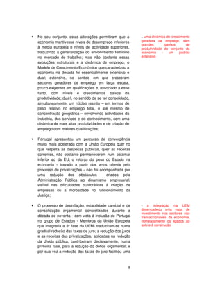 8
No seu conjunto, estas alterações permitiram que a
economia mantivesse níveis de desemprego inferiores
à média europeia e níveis de actividade superiores,
traduzindo a generalização do envolvimento feminino
no mercado de trabalho; mas não obstante essas
evoluções estruturais e a dinâmica de emprego, o
Modelo de Crescimento Económico que caracterizou a
economia na década foi essencialmente extensivo e
dual; extensivo, no sentido em que cresceram
sectores geradores de emprego em larga escala,
pouco exigentes em qualificações e, associado a esse
facto, com níveis e crescimentos baixos da
produtividade; dual, no sentido de se ter consolidado,
simultaneamente, um núcleo restrito – em termos de
peso relativo no emprego total, e até mesmo de
concentração geográfica – envolvendo actividades da
indústria, dos serviços e do conhecimento, com uma
dinâmica de mais altas produtividades e de criação de
emprego com maiores qualificações;
Portugal apresentou um percurso de convergência
muito mais acelerada com a União Europeia quer no
que respeita ás despesas públicas, quer às receitas
correntes, não obstante permanecerem num patamar
inferior ao da EU; o reforço do peso do Estado na
economia - travado a partir dos anos oitenta pelo
processo de privatizações - não foi acompanhada por
uma redução dos obstáculos criados pela
Administração Pública ao dinamismo empresarial,
visível nas dificuldades burocráticas à criação de
empresas ou à morosidade no funcionamento da
Justiça;
O processo de desinflação, estabilidade cambial e de
consolidação orçamental concretizados durante a
década de noventa - com vista à inclusão de Portugal
no grupo de Estados - Membros da União Europeia
que integraria a 3ª fase da UEM- traduziram-se numa
gradual redução das taxas de juro; a redução dos juros
e as receitas das privatizações, aplicadas na redução
da dívida pública, contribuíram decisivamente, numa
primeira fase, para a redução do défice orçamental; e
por sua vez a redução das taxas de juro facilitou uma
.. uma dinâmica de crescimento
geradora de emprego, sem
grandes ganhos de
produtividade do conjunto da
economia - um padrão
extensivo
- a integração na UEM
desencadeou uma vaga de
investimento nos sectores não
transaccionáveis da economia,
nomeadamente os ligados ao
solo e à construção
 