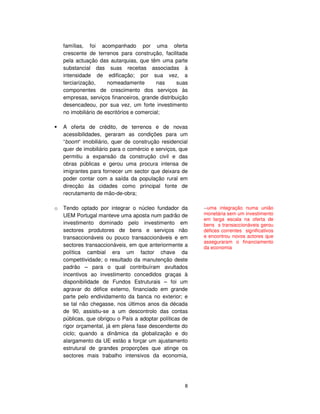 8
famílias, foi acompanhado por uma oferta
crescente de terrenos para construção, facilitada
pela actuação das autarquias, que têm uma parte
substancial das suas receitas associadas à
intensidade de edificação; por sua vez, a
terciarização, nomeadamente nas suas
componentes de crescimento dos serviços às
empresas, serviços financeiros, grande distribuição
desencadeou, por sua vez, um forte investimento
no imobiliário de escritórios e comercial;
A oferta de crédito, de terrenos e de novas
acessibilidades, geraram as condições para um
“boom“ imobiliário, quer de construção residencial
quer de imobiliário para o comércio e serviços, que
permitiu a expansão da construção civil e das
obras públicas e gerou uma procura intensa de
imigrantes para fornecer um sector que deixara de
poder contar com a saída da população rural em
direcção às cidades como principal fonte de
recrutamento de mão-de-obra;
o Tendo optado por integrar o núcleo fundador da
UEM Portugal manteve uma aposta num padrão de
investimento dominado pelo investimento em
sectores produtores de bens e serviços não
transaccionáveis ou pouco transaccionáveis e em
sectores transaccionáveis, em que anteriormente a
política cambial era um factor chave da
competitividade; o resultado da manutenção deste
padrão – para o qual contribuíram avultados
incentivos ao investimento concedidos graças à
disponibilidade de Fundos Estruturais – foi um
agravar do défice externo, financiado em grande
parte pelo endividamento da banca no exterior; e
se tal não chegasse, nos últimos anos da década
de 90, assistiu-se a um descontrolo das contas
públicas, que obrigou o País a adoptar políticas de
rigor orçamental, já em plena fase descendente do
ciclo; quando a dinâmica da globalização e do
alargamento da UE estão a forçar um ajustamento
estrutural de grandes proporções que atinge os
sectores mais trabalho intensivos da economia,
--uma integração numa união
monetária sem um investimento
em larga escala na oferta de
bens s transaccionáveis gerou
défices correntes significativos
e encontrou novos actores que
asseguraram o financiamento
da economia
 