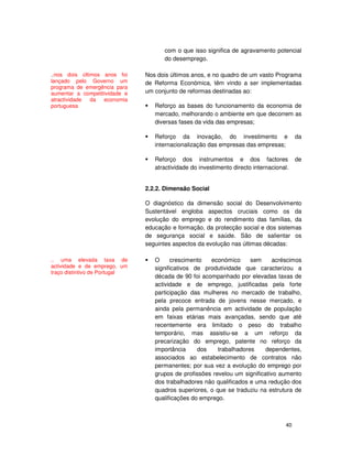 40
com o que isso significa de agravamento potencial
do desemprego.
Nos dois últimos anos, e no quadro de um vasto Programa
de Reforma Económica, têm vindo a ser implementadas
um conjunto de reformas destinadas ao:
Reforço as bases do funcionamento da economia de
mercado, melhorando o ambiente em que decorrem as
diversas fases da vida das empresas;
Reforço da inovação, do investimento e da
internacionalização das empresas das empresas;
Reforço dos instrumentos e dos factores de
atractividade do investimento directo internacional.
2.2.2. Dimensão Social
O diagnóstico da dimensão social do Desenvolvimento
Sustentável engloba aspectos cruciais como os da
evolução do emprego e do rendimento das famílias, da
educação e formação, da protecção social e dos sistemas
de segurança social e saúde. São de salientar os
seguintes aspectos da evolução nas últimas décadas:
O crescimento económico sem acréscimos
significativos de produtividade que caracterizou a
década de 90 foi acompanhado por elevadas taxas de
actividade e de emprego, justificadas pela forte
participação das mulheres no mercado de trabalho,
pela precoce entrada de jovens nesse mercado, e
ainda pela permanência em actividade de população
em faixas etárias mais avançadas, sendo que até
recentemente era limitado o peso do trabalho
temporário, mas assistiu-se a um reforço da
precarização do emprego, patente no reforço da
importância dos trabalhadores dependentes,
associados ao estabelecimento de contratos não
permanentes; por sua vez a evolução do emprego por
grupos de profissões revelou um significativo aumento
dos trabalhadores não qualificados e uma redução dos
quadros superiores, o que se traduziu na estrutura de
qualificações do emprego.
..nos dois últimos anos foi
lançado pelo Governo um
programa de emergência para
aumentar a competitividade e
atractividade da economia
portuguesa
.. uma elevada taxa de
actividade e de emprego, um
traço distintivo de Portugal
 