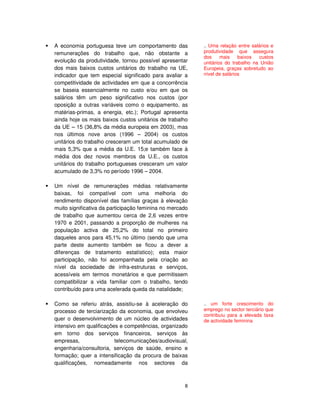 8
A economia portuguesa teve um comportamento das
remunerações do trabalho que, não obstante a
evolução da produtividade, tornou possível apresentar
dos mais baixos custos unitários do trabalho na UE,
indicador que tem especial significado para avaliar a
competitividade de actividades em que a concorrência
se baseia essencialmente no custo e/ou em que os
salários têm um peso significativo nos custos (por
oposição a outras variáveis como o equipamento, as
matérias-primas, a energia, etc.); Portugal apresenta
ainda hoje os mais baixos custos unitários de trabalho
da UE – 15 (36,8% da média europeia em 2003), mas
nos últimos nove anos (1996 – 2004) os custos
unitários do trabalho cresceram um total acumulado de
mais 5,3% que a média da U.E. 15;e também face à
média dos dez novos membros da U.E., os custos
unitários do trabalho portugueses cresceram um valor
acumulado de 3,3% no período 1996 – 2004.
Um nível de remunerações médias relativamente
baixas, foi compatível com uma melhoria do
rendimento disponível das famílias graças à elevação
muito significativa da participação feminina no mercado
de trabalho que aumentou cerca de 2,6 vezes entre
1970 e 2001, passando a proporção de mulheres na
população activa de 25,2% do total no primeiro
daqueles anos para 45,1% no último (sendo que uma
parte deste aumento também se ficou a dever a
diferenças de tratamento estatístico); esta maior
participação, não foi acompanhada pela criação ao
nível da sociedade de infra-estruturas e serviços,
acessíveis em termos monetários e que permitissem
compatibilizar a vida familiar com o trabalho, tendo
contribuído para uma acelerada queda da natalidade;
Como se referiu atrás, assistiu-se à aceleração do
processo de terciarização da economia, que envolveu
quer o desenvolvimento de um núcleo de actividades
intensivo em qualificações e competências, organizado
em torno dos serviços financeiros, serviços às
empresas, telecomunicações/audiovisual,
engenharia/consultoria, serviços de saúde, ensino e
formação; quer a intensificação da procura de baixas
qualificações, nomeadamente nos sectores da
.. Uma relação entre salários e
produtividade que assegura
dos mais baixos custos
unitários do trabalho na União
Europeia, graças sobretudo ao
nível de salários
.. um forte crescimento do
emprego no sector terciário que
contribuiu para a elevada taxa
de actividade feminina
 