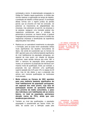 8
contratação a termo. A sistematização consagrada no
Código do Trabalho regula igualmente, no âmbito das
normas relativas à organização do tempo de trabalho,
a prestação de trabalho a tempo parcial. A conciliação
destas normas com o regime jurídico da pensão
parcial, que se encontra em fase de conclusão, vai
potenciar os mecanismos de adaptabilidade das
empresas, mas sobretudo vai permitir, às empresas e
às pessoas, assegurar uma transição gradual dos
respectivos profissionais para a condição de
pensionista e promover, ao mesmo tempo, a gradual
integração dos profissionais mais jovens no âmbito das
respectivas empresas e beneficiando da experiência
adquirida pelos mais velhos.
Realizou-se um assinalável investimento na educação
e formação, para as quais foram canalizadas verbas
muito significativas nos Quadros Comunitários de
Apoio, não sendo de surpreender que os Censos de
2001 apontem para uma melhoria bastante significativa
do nível habilitacional da população portuguesa, em
especial da mais jovem, em relação às décadas
anteriores; neste sentido refira-se que entre 1981 e
2001 a estrutura da população activa portuguesa
revelou um acréscimo na proporção de indivíduos com
maiores níveis de qualificação, tendo, por exemplo, a
proporção dos que obtiveram uma qualificação
superior passado dos 3,4% para 12% no espaço de 20
anos; mas tal não obstou a que a proporção dos
activos com menores qualificações se mantivesse
muito elevada;
Muito embora os Censos de 2001 apontem
para uma melhoria bastante significativa do
nível habilitacional da população portuguesa,
em especial dos mais jovens, cuja taxa de
participação escolar se apresenta bastante
mais próxima da média comunitária, o peso
dos indivíduos com habilitações até ao ensino
básico, no total da população, permanece
elevado (cerca de 76%), ainda que com
tendência para diminuir.
Também ao nível das qualificações, a população
empregada é caracterizada por baixos níveis; em
2003, de acordo com a definição usada pela
... um esforço continuado de
investimento na educação e
formação ao longo dos três
Quadros Comunitários de
Apoio a Portugal..
.. mantendo-se, no entanto,
uma situação preocupante
quanto ao nível de habilitações
e qualificações da população..
 