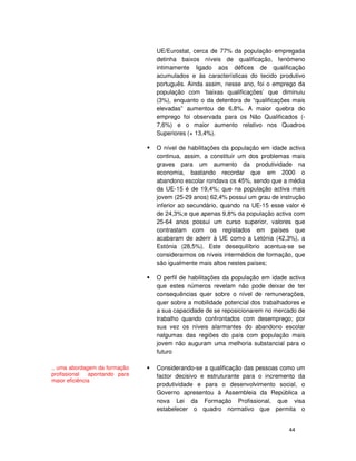 44
UE/Eurostat, cerca de 77% da população empregada
detinha baixos níveis de qualificação, fenómeno
intimamente ligado aos défices de qualificação
acumulados e às características do tecido produtivo
português. Ainda assim, nesse ano, foi o emprego da
população com ‘baixas qualificações’ que diminuiu
(3%), enquanto o da detentora de “qualificações mais
elevadas” aumentou de 6,8%. A maior quebra do
emprego foi observada para os Não Qualificados (-
7,6%) e o maior aumento relativo nos Quadros
Superiores (+ 13,4%).
O nível de habilitações da população em idade activa
continua, assim, a constituir um dos problemas mais
graves para um aumento da produtividade na
economia, bastando recordar que em 2000 o
abandono escolar rondava os 45%, sendo que a média
da UE-15 é de 19,4%; que na população activa mais
jovem (25-29 anos) 62,4% possui um grau de instrução
inferior ao secundário, quando na UE-15 esse valor é
de 24,3%;e que apenas 9,8% da população activa com
25-64 anos possui um curso superior, valores que
contrastam com os registados em países que
acabaram de aderir à UE como a Letónia (42,3%), a
Estónia (28,5%). Este desequilíbrio acentua-se se
considerarmos os níveis intermédios de formação, que
são igualmente mais altos nestes países;
O perfil de habilitações da população em idade activa
que estes números revelam não pode deixar de ter
consequências quer sobre o nível de remunerações,
quer sobre a mobilidade potencial dos trabalhadores e
a sua capacidade de se reposicionarem no mercado de
trabalho quando confrontados com desemprego; por
sua vez os níveis alarmantes do abandono escolar
nalgumas das regiões do país com população mais
jovem não auguram uma melhoria substancial para o
futuro
Considerando-se a qualificação das pessoas como um
factor decisivo e estruturante para o incremento da
produtividade e para o desenvolvimento social, o
Governo apresentou à Assembleia da República a
nova Lei da Formação Profissional, que visa
estabelecer o quadro normativo que permita o
.. uma abordagem da formação
profissional apontando para
maior eficiência
 