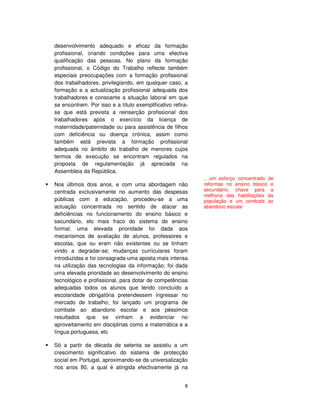 8
desenvolvimento adequado e eficaz da formação
profissional, criando condições para uma efectiva
qualificação das pessoas. No plano da formação
profissional, o Código do Trabalho reflecte também
especiais preocupações com a formação profissional
dos trabalhadores, privilegiando, em qualquer caso, a
formação e a actualização profissional adequada dos
trabalhadores e consoante a situação laboral em que
se encontrem. Por isso e a título exemplificativo refira-
se que está prevista a reinserção profissional dos
trabalhadores após o exercício da licença de
maternidade/paternidade ou para assistência de filhos
com deficiência ou doença crónica, assim como
também está prevista a formação profissional
adequada no âmbito do trabalho de menores cujos
termos de execução se encontram regulados na
proposta de regulamentação já apreciada na
Assembleia da República.
Nos últimos dois anos, e com uma abordagem não
centrada exclusivamente no aumento das despesas
públicas com a educação, procedeu-se a uma
actuação concentrada no sentido de atacar as
deficiências no funcionamento do ensino básico e
secundário, elo mais fraco do sistema de ensino
formal; uma elevada prioridade foi dada aos
mecanismos de avaliação de alunos, professores e
escolas, que ou eram não existentes ou se tinham
vindo a degradar-se; mudanças curriculares foram
introduzidas e foi consagrada uma aposta mais intensa
na utilização das tecnologias da informação; foi dada
uma elevada prioridade ao desenvolvimento do ensino
tecnológico e profissional, para dotar de competências
adequadas todos os alunos que tendo concluído a
escolaridade obrigatória pretendessem ingressar no
mercado de trabalho; foi lançado um programa de
combate ao abandono escolar e aos péssimos
resultados que se vinham a evidenciar no
aproveitamento em disciplinas como a matemática e a
língua portuguesa, etc
Só a partir da década de setenta se assistiu a um
crescimento significativo do sistema de protecção
social em Portugal, aproximando-se da universalização
nos anos 80, a qual é atingida efectivamente já na
.. um esforço concentrado de
reformas no ensino básico e
secundário, chave para a
melhoria das habilitações da
população e um combate ao
abandono escolar
 