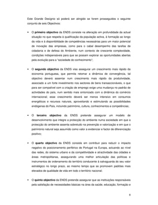 8
Este Grande Desígnio só poderá ser atingido se forem prosseguidos o seguinte
conjunto de seis Objectivos:
O primeiro objectivo da ENDS consiste na alteração em profundidade da actual
situação no que respeita à qualificação da população activa, à formação ao longo
da vida e à disponibilidade de competências necessárias para um maior potencial
de inovação das empresas, como para o cabal desempenho das tarefas de
cidadania e de defesa do Ambiente, num contexto de crescente complexidade,
condições indispensáveis para que se possam explorar as oportunidades abertas
pela evolução para a “sociedade do conhecimento”;
O segundo objectivo da ENDS visa assegurar um crescimento mais rápido da
economia portuguesa, que permita retomar a dinâmica de convergência, tal
objectivo deverá assentar num crescimento mais rápido da produtividade,
associado a um forte investimento nos sectores de bens transaccionáveis, o que
para ser compatível com a criação de emprego exige uma mudança no padrão de
actividades do país, num sentido mais sintonizado com a dinâmica do comércio
internacional; esse crescimento deverá ser menos intensivo em consumos
energéticos e recursos naturais, aproveitando e estimulando as possibilidades
endógenas do País, incluindo património, cultura, conhecimentos e competências;
O terceiro objectivo da ENDS pretende assegurar um modelo de
desenvolvimento que integre a protecção do ambiente numa sociedade em que a
protecção do ambiente assenta sobretudo na prevenção e valorização e em que o
património natural seja assumido como valor a evidenciar e factor de diferenciação
positivo;
O quarto objectivo da ENDS consiste em contribuir para reduzir o impacto
negativo do posicionamento periférico de Portugal na Europa, actuando ao nível
das redes, do sistema urbano e da competitividade e atractividade das cidades e
áreas metropolitanas, assegurando uma melhor articulação das políticas e
instrumentos de ordenamento do território conducente à salvaguarda do seu valor
estratégico no longo prazo, ao mesmo tempo que se promovem padrões mais
elevados de qualidade de vida em todo o território nacional;
O quinto objectivo da ENDS pretende assegurar que as instituições responsáveis
pela satisfação de necessidades básicas na área da saúde, educação, formação e
 