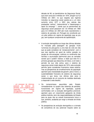 46
década de 90; os beneficiários da Segurança Social,
que eram cerca de 3 milhões em 1974, atingem os 4,2
milhões em 2001; no que respeita aos regimes
incluídos na segurança social assistiu-se a um claro
aumento entre 1977 e 2001 dos valores das
prestações “velhice”, “sobrevivência” e ”desemprego e
apoio ao emprego” “; sendo que os pensionistas da
segurança social passaram de 1,8 milhões em 1983
para 2,5 milhões em 2001;até muito recentemente o
sistema de pensões em Portugal era constituído por
um pilar público em regime de repartição (pay as you
go), sem qualquer componente de capitalização;
A evolução demográfica ao longo das últimas décadas
foi marcada pela passagem da geração muito
numerosa do pós-guerra a uma fase do ciclo de vida
que se pode considerar de “amadurecimento”, com o
que isso significa em geral de melhor posição na
escala de remunerações, melhoria no rendimento das
famílias e acumulação patrimonial para as camadas
sociais que o podem realizar; e dado que esta foi a
primeira geração que descontou em bloco, e em todo o
período da sua vida activa, para o sistema de
segurança social criado depois de 1974, esta evolução
permitiu gerar excedentes financeiros nesse sistema;
mas as perspectivas de envelhecimento da população
apontam para necessidade de garantir, para o futuro, a
sustentabilidade financeira do sistema de segurança
social, o que levou nos últimos dois anos à
implementação de um conjunto de medidas destinada
a responder a este desafio;
Os compromissos assumidos pelo Estado,
nomeadamente no quadro dos sistemas de pensões,
funcionando em regime de repartição, quando
confrontados com a evolução demográfica previsível,
apontam para um crescimento galopante da dívida
pública implícita, isto é de responsabilidades do Estado
para as quais não se antevê financiamento futuro e
que, portanto, acabarão por exigir a emissão de dívida
pública;
As perspectivas de evolução demográfica e a tomada
de consciência do seu potencial impacto sobre as
.. um processo de reformas
graduais do sistema de
pensões, como exigência para
responder ao “choque
demográfico” do
envelhecimento da população
 