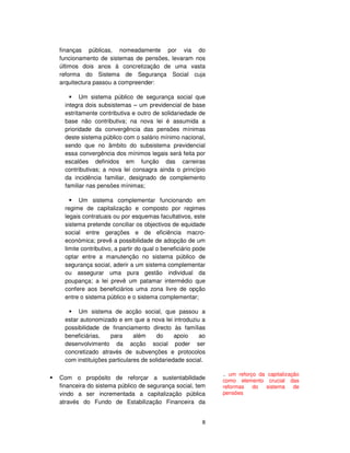 8
finanças públicas, nomeadamente por via do
funcionamento de sistemas de pensões, levaram nos
últimos dois anos à concretização de uma vasta
reforma do Sistema de Segurança Social cuja
arquitectura passou a compreender:
Um sistema público de segurança social que
integra dois subsistemas – um previdencial de base
estritamente contributiva e outro de solidariedade de
base não contributiva; na nova lei é assumida a
prioridade da convergência das pensões mínimas
deste sistema público com o salário mínimo nacional,
sendo que no âmbito do subsistema previdencial
essa convergência dos mínimos legais será feita por
escalões definidos em função das carreiras
contributivas; a nova lei consagra ainda o princípio
da incidência familiar, designado de complemento
familiar nas pensões mínimas;
Um sistema complementar funcionando em
regime de capitalização e composto por regimes
legais contratuais ou por esquemas facultativos, este
sistema pretende conciliar os objectivos de equidade
social entre gerações e de eficiência macro-
económica; prevê a possibilidade de adopção de um
limite contributivo, a partir do qual o beneficiário pode
optar entre a manutenção no sistema público de
segurança social, aderir a um sistema complementar
ou assegurar uma pura gestão individual da
poupança; a lei prevê um patamar intermédio que
confere aos beneficiários uma zona livre de opção
entre o sistema público e o sistema complementar;
Um sistema de acção social, que passou a
estar autonomizado e em que a nova lei introduziu a
possibilidade de financiamento directo às famílias
beneficiárias, para além do apoio ao
desenvolvimento da acção social poder ser
concretizado através de subvenções e protocolos
com instituições particulares de solidariedade social.
Com o propósito de reforçar a sustentabilidade
financeira do sistema público de segurança social, tem
vindo a ser incrementada a capitalização pública
através do Fundo de Estabilização Financeira da
.. um reforço da capitalização
como elemento crucial das
reformas do sistema de
pensões
 