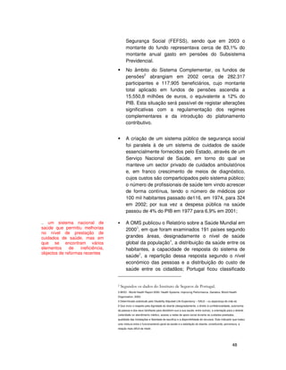 48
Segurança Social (FEFSS), sendo que em 2003 o
montante do fundo representava cerca de 83,1% do
montante anual gasto em pensões do Subsistema
Previdencial.
No âmbito do Sistema Complementar, os fundos de
pensões2
abrangiam em 2002 cerca de 282.317
participantes e 117.905 beneficiários, cujo montante
total aplicado em fundos de pensões ascendia a
15.550,8 milhões de euros, o equivalente a 12% do
PIB. Esta situação será passível de registar alterações
significativas com a regulamentação dos regimes
complementares e da introdução do plafonamento
contributivo.
A criação de um sistema público de segurança social
foi paralela à de um sistema de cuidados de saúde
essencialmente fornecidos pelo Estado, através de um
Serviço Nacional de Saúde, em torno do qual se
manteve um sector privado de cuidados ambulatórios
e, em franco crescimento de meios de diagnóstico,
cujos custos são comparticipados pelo sistema público;
o número de profissionais de saúde tem vindo acrescer
de forma contínua, tendo o número de médicos por
100 mil habitantes passado de116, em 1974, para 324
em 2002; por sua vez a despesa pública na saúde
passou de 4% do PIB em 1977 para 6,9% em 2001;
A OMS publicou o Relatório sobre a Saúde Mundial em
20003
, em que foram examinados 191 países segundo
grandes áreas, designadamente o nível de saúde
global da população4
, a distribuição da saúde entre os
habitantes, a capacidade de resposta do sistema de
saúde5
, a repartição dessa resposta segundo o nível
económico das pessoas e a distribuição do custo de
saúde entre os cidadãos; Portugal ficou classificado
3 WHO - World Health Report 2000. Health Systems: Improving Performance. Genebra: World Health
Organization, 2000.
4 Determinado sobretudo pelo Disability Adjusted Life Expectancy – DALE – ou esperança de vida sã.
5 Que inclui o respeito pela dignidade do doente (designadamente, o direito à confidencialidade, autonomia
da pessoa e dos seus familiares para decidirem sua a sua saúde, entre outros), a orientação para o doente
(celeridade no atendimento médico, acesso a redes de apoio social durante os cuidados prestados,
qualidade das instalações e liberdade de escolha) e a disponibilidade de recursos. Este indicador que traduz
uma mistura entre o funcionamento geral da saúde e a satisfação do doente, constituindo, porventura, a
relação mais difícil de medir.
.. um sistema nacional de
saúde que permitiu melhorias
no nível de prestação de
cuidados de saúde, mas em
que se encontram vários
elementos de ineficiência,
objectos de reformas recentes
 