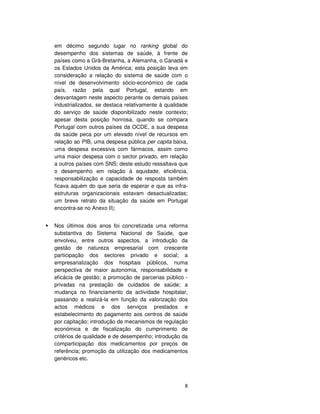 8
em décimo segundo lugar no ranking global do
desempenho dos sistemas de saúde, à frente de
países como a Grã-Bretanha, a Alemanha, o Canadá e
os Estados Unidos da América; esta posição leva em
consideração a relação do sistema de saúde com o
nível de desenvolvimento sócio-económico de cada
país, razão pela qual Portugal, estando em
desvantagem neste aspecto perante os demais países
industrializados, se destaca relativamente à qualidade
do serviço de saúde disponibilizado neste contexto;
apesar desta posição honrosa, quando se compara
Portugal com outros países da OCDE, a sua despesa
da saúde peca por um elevado nível de recursos em
relação ao PIB, uma despesa pública per capita baixa,
uma despesa excessiva com fármacos, assim como
uma maior despesa com o sector privado, em relação
a outros países com SNS; deste estudo ressaltava que
o desempenho em relação à equidade, eficiência,
responsabilização e capacidade de resposta também
ficava aquém do que seria de esperar e que as infra-
estruturas organizacionais estavam desactualizadas;
um breve retrato da situação da saúde em Portugal
encontra-se no Anexo II);
Nos últimos dois anos foi concretizada uma reforma
substantiva do Sistema Nacional de Saúde, que
envolveu, entre outros aspectos, a introdução da
gestão de natureza empresarial com crescente
participação dos sectores privado e social; a
empresarialização dos hospitais públicos, numa
perspectiva de maior autonomia, responsabilidade e
eficácia de gestão; a promoção de parcerias público -
privadas na prestação de cuidados de saúde; a
mudança no financiamento da actividade hospitalar,
passando a realizá-la em função da valorização dos
actos médicos e dos serviços prestados e
estabelecimento do pagamento aos centros de saúde
por capitação; introdução de mecanismos de regulação
económica e de fiscalização do cumprimento de
critérios de qualidade e de desempenho; introdução da
comparticipação dos medicamentos por preços de
referência; promoção da utilização dos medicamentos
genéricos etc.
 