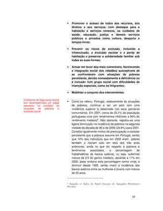 52
Promover o acesso de todos aos recursos, aos
direitos e aos serviços, com destaque para a
habitação e serviços conexos, os cuidados de
saúde, educação, justiça e demais serviços
públicos e privados como cultura, desporto e
tempos livres;
Prevenir os riscos de exclusão, incluindo a
infoexclusão, a exclusão escolar e a perda de
habitação e preservar a solidariedade familiar sob
todas as suas formas;
Actuar em favor dos mais vulneráveis, favorecendo
a integração social dos cidadãos susceptíveis de
se confrontarem com situações de pobreza
persistente, devido nomeadamente à deficiência ou
à inclusão num grupo social com dificuldades de
inserção especiais, como os imigrantes;
Mobilizar o conjunto dos intervenientes.
Como se referiu, Portugal, relativamente às situações
de pobreza, continua a ser um país com uma
incidência superior à observada nos seus parceiros
comunitários. Em 2001, cerca de 20,1% da população
portuguesa vivia com rendimentos inferiores a 60% do
rendimento mediano6
. Não obstante, registou-se uma
ligeira diminuição na incidência de pobreza na segunda
metade da década de 90 e de 2000 (20.8%) para 2001.
Constitui igualmente motivo de preocupação o carácter
persistente que a pobreza assume em Portugal, sendo
que 14% dos indivíduos que em 2000 eram pobres
também o haviam sido em dois dos três anos
anteriores; ainda no que diz respeito à pobreza e
fenómenos associados, a percentagem de
trabalhadores de baixos salários, ou seja, auferindo
menos de 2/3 do ganho mediano, ascende a 11% em
2000, pese embora esta percentagem tenha vindo a
diminuir desde 1995, sendo maior a incidência dos
baixos salários entre as mulheres e jovens com menos
de 25 anos.
O Sistema de Segurança Social
tem desempenhado um papel
relevante no combate às
situações de pobreza e
exclusão social
 