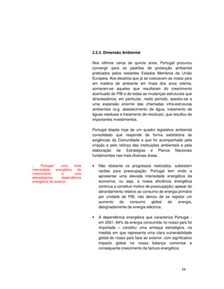 54
2.2.3. Dimensão Ambiental
Nos últimos cerca de quinze anos, Portugal procurou
convergir para os padrões de protecção ambiental
praticados pelos restantes Estados Membros da União
Europeia. Aos desafios que já se colocavam ao nosso país
em matéria de ambiente em finais dos anos oitenta,
somaram-se aqueles que resultaram do crescimento
acentuado do PIB e de todas as mudanças estruturais que
atravessámos; em particular, neste período, assistiu-se a
uma expansão enorme das chamadas infra-estruturas
ambientais (e.g. abastecimento de água, tratamento de
águas residuais e tratamento de resíduos), que resultou de
importantes investimentos.
Portugal dispõe hoje de um quadro legislativo ambiental
consolidado que responde de forma satisfatória às
exigências da Comunidade e que foi acompanhado pela
criação e pelo reforço das instituições ambientais e pela
elaboração de Estratégias e Planos Nacionais
fundamentais nas mais diversas áreas.
• Não obstante os progressos realizados, subsistem
razões para preocupação: Portugal tem vindo a
apresentar uma elevada intensidade energética da
economia, ou seja, a nossa eficiência energética
continua a constituir motivo de preocupação; apesar do
abrandamento relativo ao consumo de energia primário
por unidade de PIB, não deixou de se registar um
aumento do consumo global de energia,
designadamente de energia eléctrica.
A dependência energética que caracteriza Portugal -
em 2001, 84% da energia consumida no nosso país foi
importada – constitui uma ameaça estratégica, na
medida em que representa uma clara vulnerabilidade
global do nosso país face ao exterior, com significativo
impacto global na nossa balança comercial e
consequente crescimento da factura energética;
.. Portugal: uma forte
intensidade energética do
crescimento e ume
elevadíssima dependência
energética do exterior..
 