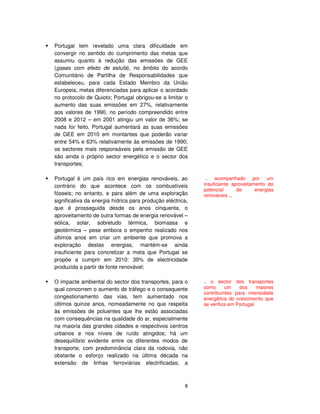 8
Portugal tem revelado uma clara dificuldade em
convergir no sentido do cumprimento das metas que
assumiu quanto à redução das emissões de GEE
(gases com efeito de estufa), no âmbito do acordo
Comunitário de Partilha de Responsabilidades que
estabeleceu, para cada Estado Membro da União
Europeia, metas diferenciadas para aplicar o acordado
no protocolo de Quioto; Portugal obrigou-se a limitar o
aumento das suas emissões em 27%, relativamente
aos valores de 1990, no período compreendido entre
2008 e 2012 – em 2001 atingiu um valor de 36%; se
nada for feito, Portugal aumentará as suas emissões
de GEE em 2010 em montantes que poderão variar
entre 54% e 63% relativamente às emissões de 1990;
os sectores mais responsáveis pela emissão de GEE
são ainda o próprio sector energético e o sector dos
transportes;
Portugal é um país rico em energias renováveis, ao
contrário do que acontece com os combustíveis
fósseis; no entanto, e para além de uma exploração
significativa da energia hídrica para produção eléctrica,
que é prosseguida desde os anos cinquenta, o
aproveitamento de outra formas de energia renovável –
eólica, solar, sobretudo térmica, biomassa e
geotérmica – pese embora o empenho realizado nos
últimos anos em criar um ambiente que promova a
exploração destas energias, mantém-se ainda
insuficiente para concretizar a meta que Portugal se
propõe a cumprir em 2010: 39% de electricidade
produzida a partir de fonte renovável;
O impacte ambiental do sector dos transportes, para o
qual concorrem o aumento de tráfego e o consequente
congestionamento das vias, tem aumentado nos
últimos quinze anos, nomeadamente no que respeita
às emissões de poluentes que lhe estão associadas
com consequências na qualidade do ar, especialmente
na maioria das grandes cidades e respectivos centros
urbanos e nos níveis de ruído atingidos; há um
desequilíbrio evidente entre os diferentes modos de
transporte, com predominância clara da rodovia, não
obstante o esforço realizado na última década na
extensão de linhas ferroviárias electrificadas; a
.. acompanhado por um
insuficiente aproveitamento do
potencial de energias
renováveis ...
.. o sector dos transportes
como um dos maiores
contribuintes para intensidade
energética do crescimento que
se verifica em Portugal
 