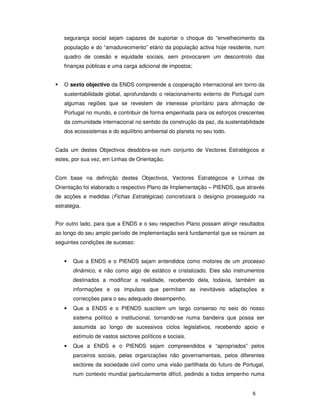 6
segurança social sejam capazes de suportar o choque do “envelhecimento da
população e do “amadurecimento” etário da população activa hoje residente, num
quadro de coesão e equidade sociais, sem provocarem um descontrolo das
finanças públicas e uma carga adicional de impostos;
O sexto objectivo da ENDS compreende a cooperação internacional em torno da
sustentabilidade global, aprofundando o relacionamento externo de Portugal com
algumas regiões que se revestem de interesse prioritário para afirmação de
Portugal no mundo, e contribuir de forma empenhada para os esforços crescentes
da comunidade internacional no sentido da construção da paz, da sustentabilidade
dos ecossistemas e do equilíbrio ambiental do planeta no seu todo.
Cada um destes Objectivos desdobra-se num conjunto de Vectores Estratégicos e
estes, por sua vez, em Linhas de Orientação.
Com base na definição destes Objectivos, Vectores Estratégicos e Linhas de
Orientação foi elaborado o respectivo Plano de Implementação – PIENDS, que através
de acções e medidas (Fichas Estratégicas) concretizará o desígnio prosseguido na
estratégia.
Por outro lado, para que a ENDS e o seu respectivo Plano possam atingir resultados
ao longo do seu amplo período de implementação será fundamental que se reúnam as
seguintes condições de sucesso:
• Que a ENDS e o PIENDS sejam entendidos como motores de um processo
dinâmico, e não como algo de estático e cristalizado. Eles são instrumentos
destinados a modificar a realidade, recebendo dela, todavia, também as
informações e os impulsos que permitam as inevitáveis adaptações e
correcções para o seu adequado desempenho.
• Que a ENDS e o PIENDS suscitem um largo consenso no seio do nosso
sistema político e institucional, tornando-se numa bandeira que possa ser
assumida ao longo de sucessivos ciclos legislativos, recebendo apoio e
estímulo de vastos sectores políticos e sociais.
• Que a ENDS e o PIENDS sejam compreendidos e “apropriados” pelos
parceiros sociais, pelas organizações não governamentais, pelos diferentes
sectores da sociedade civil como uma visão partilhada do futuro de Portugal,
num contexto mundial particularmente difícil, pedindo a todos empenho numa
 