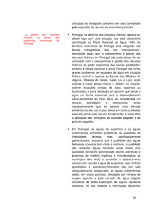 56
utilização do transporte colectivo tem sido contrariada
pela expansão do recurso ao automóvel particular;
Portugal, no domínio dos recursos hídricos, depara-se,
desde logo com uma situação que está claramente
identificada no Plano Nacional da Água: “64% do
território continental de Portugal está integrado nas
bacias hidrográficas dos rios internacionais”,
resultando daqui que “o planeamento e gestão dos
recursos hídricos em Portugal não pode deixar de ser
articulado com o planeamento e gestão dos recursos
hídricos da parte espanhola das bacias partilhadas;
embora à escala nacional e anual Portugal não tenha
graves problemas de escassez de água em situação
hídrica normal – apenas as bacias das Ribeiras do
Algarve, Ribeiras do Oeste, Sado, Lis e Leça estão
sujeitas a maior stress hídrico –, podem, no entanto,
ocorrer situações críticas de seca, sazonais ou
localizadas; a clara hesitação em assumir que sendo a
água um factor essencial para o desenvolvimento
sócio-económico do País, deve ser considerada um
recurso estratégico e estruturante, tendo
necessariamente que se garantir uma elevada
eficiência do seu uso e que, tendo em conta a pressão
exercida sobre este recurso fundamental, é imperativa
a aplicação dos princípios do utilizador-pagador e do
poluidor-pagador;
• Em Portugal, as águas de superfície e as águas
subterrâneas enfrentam problemas de qualidade de
intensidade diversa mas significativamente
generalizados; enquanto que a qualidade das águas
balneares costeiras tem vindo a melhorar, a qualidade
das restantes águas interiores ainda revela uma
qualidade deficiente generalizada devido sobretudo à
presença de matéria orgânica e microbiológica; os
municípios têm vindo a aumentar o abastecimento
urbano com recurso a água de superfície, cujo controlo
quantitativo e económico-financeiro não tem sido
adequadamente assegurado; as águas subterrâneas
estão, em locais pontuais, afectadas por nitratos de
origem agrícola e pela intrusão de água salgada
resultante da sobre-exploração de alguns aquíferos
costeiros; no que respeita à informação disponível
...a gestão dos recursos
hídricos no centro dos
problemas ambientais de
Portugal
 