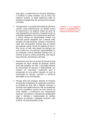 8
sobre água, se relativamente às variáveis hidrológicas
e climáticas se pode considerar que já existe uma
cobertura razoável, os dados disponíveis sobre as
pressões antropogénicas são extremamente escassos
e limitados.
• Portugal possui uma grande diversidade de património
natural e, muito particularmente, um elevado número
de endemismos e de espécies relíquia do ponto de
vista biogeográfico e/ou genético, consequência da sua
localização geográfica e de condicionantes geofísicas;
a riqueza nacional em biodiversidade constitui uma
mais-valia quando comparada com a restante União
Europeia; as áreas terrestres, costeiras e marinhas do
nosso país compreendem diversos tipos de habitats
que suportam grande número de espécies de fauna e
flora; se por um lado, esta riqueza nos distingue, por
outro confere-nos uma particular responsabilidade na
sua protecção; torna-se sobretudo essencial que, ao
contrário do que se verifica actualmente, esta riqueza
seja conhecida, reconhecida e valorizada.
Actualmente cerca 22% do território do Continente está
abrangido por algum estatuto de protecção; embora
tenha sido adoptada, em 2001, a Estratégia Nacional
de Conservação da Natureza e Biodiversidade, que
constitui um instrumento fundamental para a
prossecução de uma política integrada na área da
conservação da natureza, continuam a verificar-se
dificuldades na sua concretização.
• Portugal ainda não conseguiu dissociar as emissões
de poluentes atmosféricos do crescimento económico:
as emissões de SO2, NOx e NMVOC continuam a
aumentar mais rapidamente que o PIB; as excedências
de ozono troposférico ocorrem de forma sazonal em
várias regiões; o cumprimento dos compromissos
nacionais, comunitários e internacionais estabelecidos
exige a definição e implementação de medidas
adicionais às políticas e legislação existentes, caso
contrário, não será alcançado a tempo.
Portugal – um património
natural e de biodiversidade a
exigir um investimento e uma
protecção mais determinadas
 