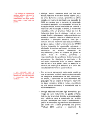 58
• Portugal, embora mantenha ainda uma das mais
baixas produções de resíduos sólidos urbanos (RSU)
da União Europeia a quinze, apresentou na última
década um incremento significativo da capitação de
RSU, em paralelo com o aumento da capacidade
aquisitiva da população; no que respeita à produção de
RSU por unidade de PIB constata-se que continua a
não haver uma dissociação; no entanto, o investimento
realizado permitiu um progresso notável ao nível do
tratamento deste tipo de resíduos; revela-se como
grande desafio a ultrapassar a implementação de uma
estratégia preventiva baseada na trilogia da redução -
reutilização – reciclagem; espera-se ainda que o
delicado tema do tratamento dos resíduos industriais
perigosos repouse no bom funcionamento dos CIRVER
(centros integrados de recuperação, valorização e
eliminação de resíduos perigosos); nos últimos anos
verificou-se um aumento significativo do
enquadramento jurídico de sistemas de gestão de
alguns fluxos de resíduos, garantindo a
responsabilização dos produtores destes fluxos pela
prossecução dos objectivos de valorização e de
reciclagem; registam-se ainda, no entanto, algumas
deficiências na sua gestão, como são exemplos os
resíduos de construção e demolição e as lamas das
estações de tratamento de águas residuais.
• Em termos de saneamento básico pode concluir-se
que, actualmente, a maioria da população já beneficia
de serviços de abastecimento de água, continuando,
no entanto, a verificar-se um baixo atendimento das
populações no que respeita à drenagem e tratamento
de águas residuais; é ainda de realçar a inexistência
de uma solução consistente e generalizada para os
efluentes industriais.
Portugal dispõe de um quadro legal de referência que
integra os vários instrumentos de gestão territorial;
todavia, não foram ainda definidas as grandes opções
com relevância para a organização do território
nacional, contribuindo para tornar o ordenamento e
gestão do território no segundo maior factor explicativo
(de acordo com o estudo promovido pelo governo
“Portugal 2010: Acelerar o crescimento da
- Um aumento da capitação de
resíduos sólidos, mas que foi
acompanhado por um
investimento em larga escala
para mudar o seu modo de
gestão
.. em contraste com a
permanência de problemas por
resolver na área da drenagem
e tratamento das águas
residuais
 