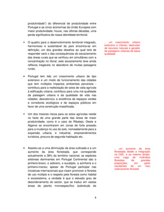 8
produtividade”) do diferencial de produtividade entre
Portugal e as cinco economias da União Europeia com
maior produtividade; houve, nas últimas décadas, uma
perda significativa da nossa identidade territorial.
O quadro para o desenvolvimento territorial integrado,
harmonioso e sustentável do país encontra-se em
definição; um dos grandes desafios ao qual terá de
responder será o das consequências do esvaziamento
das áreas rurais que se verificou em simultâneo com a
concentração no litoral; este esvaziamento teve ainda
reflexos inegáveis no abandono de muitas paisagens
rurais.
• Portugal tem tido um crescimento urbano de tipo
extensivo e um modo de funcionamento das cidades
que tem múltiplos impactos ambientais perversos -
contribuiu para a reafectação de solos de valia agrícola
à edificação urbana; contribuiu para uma má qualidade
da paisagem urbana e da qualidade de vida nas
cidades; desvalorizou a existência de espaços verdes
e corredores ecológicos e de espaços públicos em
favor de uma construção massificada.
Um dos maiores riscos para os solos agrícolas reside
no facto de uma grande parte das áreas de maior
produtividade, como é o caso do Ribatejo, Oeste e
Algarve se encontrarem em zonas de forte pressão
para a mudança no uso do solo, nomeadamente para a
expansão urbana, e industrial, empreendimentos
turísticos, procura de segunda habitação etc.
• Assistiu-se a uma diminuição da área cultivada e a um
aumento da área florestada, que corresponde
actualmente a 38% do território nacional; as espécies
arbóreas dominantes em Portugal Continental são o
pinheiro-bravo, o sobreiro, o eucalipto, a azinheira e o
pinheiro-manso; apesar de Portugal participar nas
iniciativas internacionais que visam promover a floresta
de uso múltiplo e o respeito pela floresta como habitat
e ecossistema, a verdade é que o elevado grau de
desordenamento do sector, que se traduz em vastas
áreas de plantio monoespecífico (sobretudo de
.. um crescimento urbano
extensivo e intenso, destruidor
de recursos naturais e gerador
de paisagens urbanas de baixa
qualidade
.. um aumento da área
florestada desde a integração
na CEE, e ao mesmo tempo,
uma vaga de incêndios
florestais de grandes
proporções, em parte
resultantes de um mau
ordenamento florestal
 