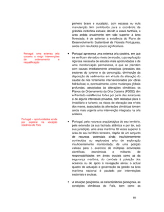60
pinheiro bravo e eucalipto), com escassa ou nula
manutenção têm contribuído para a ocorrência de
grandes incêndios estivais; devido a esses factores, a
área ardida anualmente tem sido superior à área
florestada; é de salientar a existência do Plano de
Desenvolvimento Sustentável da Floresta Portuguesa,
ainda com resultados pouco significativos.
• Portugal apresenta uma extensa orla costeira, em que
se verificam elevados níveis de erosão, cuja explicação
rigorosa necessita de estudos mais aprofundados e de
uma monitorização permanente, e que se prendem
com causas imediatamente antrópicas (pressões dos
sectores do turismo e da construção, diminuição da
deposição de sedimentos em virtude da alteração do
caudal de rios fortemente intervencionados por obras
hidráulicas) e, eventualmente, como mudanças globais
profundas, associadas às alterações climáticas; os
Planos de Ordenamento da Orla Costeira (POOC) têm
enfrentado resistências fortes por parte das autarquias
e de alguns interesses privados, com destaque para o
imobiliário e turismo; os riscos de elevação dos níveis
dos mares, associados às alterações climáticas tornam
ainda mais urgente uma intervenção integrada na orla
costeira.
Portugal, pela natureza arquipelágica do seu território,
pela extensão da sua fachada atlântica e por ter, sob
sua jurisdição, uma área marítima 18 vezes superior à
área do seu território terrestre, dispõe de um conjunto
de recursos potenciais ainda insuficientemente
conhecidos ou explorados e/ou de exploração
insuficientemente monitorizada; de uma posição
valiosa para o exercício de múltiplas actividades
científicas, económicas e militares; de
responsabilidades em áreas cruciais como as da
segurança marítima, do combate à poluição dos
oceanos ou do apoio à navegação aérea; o actual
quadro de actuação e governação da gestão da área
marítima nacional é pautado por intervenções
sectoriais e avulsas.
A situação geográfica, as características geológicas, as
condições climáticas do País, bem como as
Portugal: uma extensa orla
costeira a exigir intervenções
de ordenamento e
requalificação
Portugal – oportunidades ainda
por explorar na vocação
oceânica do País
 
