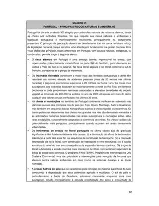 62
QUADRO VI
PORTUGAL – PRINCIPAIS RISCOS NATURAIS E AMBIENTAIS
Portugal foi durante o século XX atingido por catástrofes naturais de natureza diversa, desde
as cheias aos incêndios florestais. No que respeita aos riscos naturais e ambientais a
legislação portuguesa é manifestamente insuficiente, principalmente na componente
preventiva. O princípio da precaução deverá ser devidamente tido em conta no futuro reforço
da legislação nacional porque constitui uma abordagem fundamental na gestão do risco. Uma
visão global dos principais riscos ambientais em Portugal, com causas naturais, antrópicas, ou
combinadas, permite traçar o seguinte elenco:
• O risco sísmico em Portugal é uma ameaça latente, imprevisível no tempo, com
repercussões potencialmente catastróficas na parte SW do território, particularmente em
Lisboa e Vale do Tejo e no Algarve. Na faixa litoral algarvia e no litoral ocidental a sul de
Peniche, acrescenta-se o perigo de maremoto.
Os incêndios florestais constituem o maior risco das florestas portuguesas e deles têm
resultado um número elevado de acidentes pessoais (mais de 50 mortos nas últimas
décadas) e prejuízos económicos superiores a 20 milhões de Euros / ano. As zonas mais
susceptíveis aos incêndios localizam-se maioritariamente a norte do Rio Tejo, em terrenos
declivosos e onde predominam resinosas associadas a elevadas densidades do coberto
vegetal. A dimensão de 400.000 ha ardidos no ano de 2003 ultrapassa em mais do dobro
qualquer dos valores anuais verificados nos últimos 30 anos.
As cheias e inundações no território de Portugal continental verificam-se sobretudo nas
planícies aluviais dos principais rios do país (ex: Tejo, Douro, Mondego, Sado e Guadiana),
mas também em pequenas bacias hidrográficas sujeitas a cheias rápidas ou repentinas. Os
danos potenciais decorrentes das cheias nos grandes rios não são demasiado elevados e
as actividades humanas desenvolvidas nas áreas susceptíveis a inundação estão, salvo
raras excepções, razoavelmente adaptadas à ocorrência de cheias. As cheias rápidas são
potencialmente mais perigosas, principalmente quando ocorrem em áreas densamente
urbanizadas.
• Os fenómenos de erosão no litoral português no último século são de gravidade
significativa e têm fundamentalmente três causas: (i) a diminuição do afluxo de sedimentos,
sobretudo a partir dos anos 50, na sequência da construção de barragens; (ii) a ocupação
desregrada da faixa litoral, com construção de habitações e infra-estruturas; (iii) a subida
eustática do nível do mar em consequência da expansão térmica oceânica. Os troços de
litoral submetidos a erosão marinha mais intensa no território continental correspondem às
áreas de costa baixa arenosa. O programa FINISTERRA, Programa de Intervenção na Orla
Costeira Continental, visa dar prioridade a intervenções para remoção de factores que
atentem contra valores ambientais em risco (como os sistemas dunares e as zonas
húmidas).
• A erosão hídrica do solo que se caracteriza pela remoção do material superficial do solo,
conduzindo à degradação dos seus potenciais agrícola e ecológico. O sul do país e,
particularmente a bacia do Guadiana, sobressai claramente enquanto zona mais
susceptível, devido principalmente à elevada erodibilidade dos solos e erosividade da
 