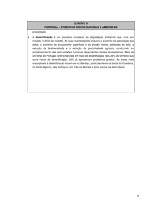 8
QUADRO VI
PORTUGAL – PRINCIPAIS RISCOS NATURAIS E AMBIENTAIS
precipitação.
• A desertificação é um processo complexo de degradação ambiental que, uma vez
iniciado, é difícil de reverter. As suas manifestações incluem o aumento da salinização dos
solos, o aumento do escoamento superficial e da erosão hídrica acelerada do solo, a
redução da biodiversidade e a redução da produtividade agrícola, conduzindo ao
empobrecimento das comunidades humanas dependentes destes ecossistemas. Mais de
um terço de Portugal continental está em risco de desertificação (dos 35% do território que
corre riscos de desertificação, 28% já apresentam problemas graves). As áreas mais
susceptíveis à desertificação situam-se no Alentejo, particularmente na bacia do Guadiana,
no litoral algarvio, vale do Douro, em Trás-os-Montes e zona da raia na Beira Baixa.
 