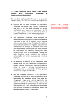 8
2.2.4. Uma Conclusão para o Futuro – Uma Relação
Estreita entre Crescimento Sustentado e
Desenvolvimento Sustentável,
No final deste capítulo podem formular-se as seguintes
conclusões que irão estar presentes na reflexão posterior:
Portugal tem um sério problema de crescimento
sustentado por resolver, sem o qual a convergência
real com a UE não será retomada em termos
satisfatórios; sem crescimento sustentado não há
meios que suportem um desenvolvimento sustentável
que não comprometa o futuro das novas gerações;
Um crescimento sustentado exige aumentos de
produtividade significativos com criação simultânea de
empregos, o que só é possível numa pequena
economia aberta com uma profunda transformação na
“carteira de actividades mais expostas à concorrência
internacional” em direcção a actividades com maior
valor acrescentado incorporado e com maior dinâmica
de crescimento no comércio internacional; sem
aumentos mais fortes de produtividade Portugal não
pode inserir-se numa trajectória de melhores
remunerações sem pôr em causa, a prazo, o nível de
emprego;
No essencial, a obtenção de um crescimento mais
elevado exige um forte crescimento no investimento
privado, nacional e estrangeiro, na diversificação da
oferta de bens e serviços internacionalmente
transaccionáveis e beneficiando de forte procura
internacional nas próximas décadas;
Um dos principais obstáculos a um crescimento
sustentado encontra-se no nível de habilitações e de
qualificação da população activa, que para ser
ultrapassado exige uma melhoria significativa do
sistema de ensino, com efeitos no longo prazo, e uma
aposta concentrada na aprendizagem ao longo da vida
que contribua para uma sofisticação das actividades
mais expostas à competição internacional, aposta que
deverá ter efeitos no curto e médio prazo;
Portugal nas próximas
décadas: - uma estreita relação
entre Crescimento Sustentado
e Desenvolvimento Sustentável
 