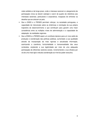 8
visão solidária e de longo prazo, onde o interesse nacional e o alargamento da
participação cívica se devem sobrepor e servir de quadro de referência aos
interesses sectoriais, particulares e corporativos, incapazes de enfrentar os
desafios que se colocam ao país.
• Que a ENDS e o PIENDS permitam reforçar, na sociedade portuguesa, a
capacidade de intervenção sobre as dinâmicas e orientação da sua própria
trajectória de desenvolvimento e que contribuam para garantir uma maior
consistência entre os múltiplos níveis de administração e a capacidade de
adaptação às realidades regionais.
• Que a ENDS e o PIENDS sejam um contributo decisivo para um novo estilo de
produção e coordenação das políticas públicas, aumentado a sua qualidade
através da incorporação da mais rigorosa e actualizada informação,
acentuando a coerência, horizontalidade e transversalidade dos seus
conteúdos, ampliando a sua legitimidade por meio de uma adequada
participação de diferentes sectores sociais, incrementando a sua eficácia por
via de uma mais ágil e robusta coordenação ao nível do poder executivo.
 