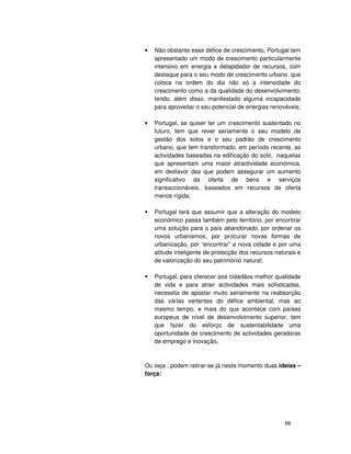 66
• Não obstante esse défice de crescimento, Portugal tem
apresentado um modo de crescimento particularmente
intensivo em energia e delapidador de recursos, com
destaque para o seu modo de crescimento urbano, que
coloca na ordem do dia não só a intensidade do
crescimento como a da qualidade do desenvolvimento;
tendo, além disso, manifestado alguma incapacidade
para aproveitar o seu potencial de energias renováveis;
• Portugal, se quiser ter um crescimento sustentado no
futuro, tem que rever seriamente o seu modelo de
gestão dos solos e o seu padrão de crescimento
urbano, que tem transformado, em período recente, as
actividades baseadas na edificação do solo, naquelas
que apresentam uma maior atractividade económica,
em desfavor das que podem assegurar um aumento
significativo da oferta de bens e serviços
transaccionáveis, baseados em recursos de oferta
menos rígida;
Portugal terá que assumir que a alteração do modelo
económico passa também pelo território, por encontrar
uma solução para o país abandonado, por ordenar os
novos urbanismos, por procurar novas formas de
urbanização, por “encontrar” a nova cidade e por uma
atitude inteligente de protecção dos recursos naturais e
de valorização do seu património natural;
Portugal, para oferecer aos cidadãos melhor qualidade
de vida e para atrair actividades mais sofisticadas,
necessita de apostar muito seriamente na reabsorção
das várias vertentes do défice ambiental, mas ao
mesmo tempo, e mais do que acontece com países
europeus de nível de desenvolvimento superior, tem
que fazer do esforço de sustentabilidade uma
oportunidade de crescimento de actividades geradoras
de emprego e inovação.
Ou seja , podem retirar-se já neste momento duas ideias –
força:
 